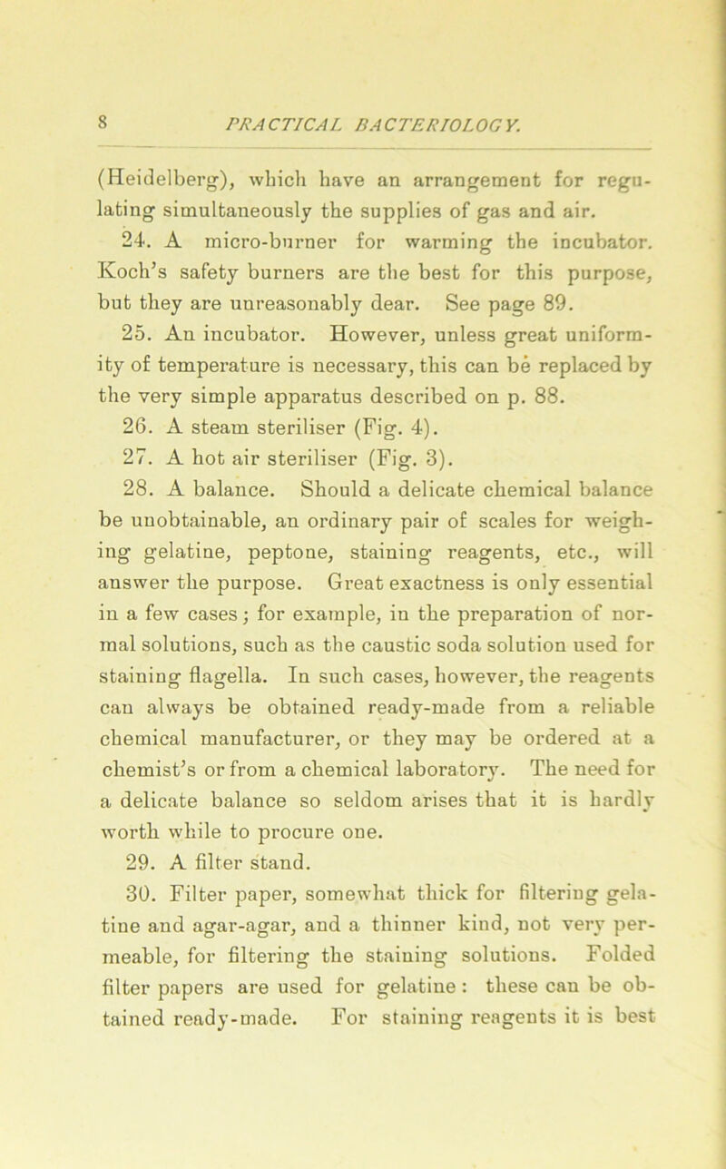 (Heidelberg), which have an arrangement for regu- lating simultaneously the supplies of gas and air. 24. A micro-bnrner for warming the incubator. Koch’s safety burners are the best for this purpose, but they are unreasonably dear. See page 89. 25. An incubator. However, unless great uniform- ity of temperature is necessary, this can be replaced by the very simple apparatus described on p. 88. 26. A steam steriliser (Fig. 4). 27. A hob air steriliser (Fig. 3). 28. A balance. Should a delicate cbemical balance be unobtainable, an ordinary pair of scales for weigh- ing gelatine, peptone, staining reagents, etc., will answer the purpose. Gi’eat exactness is only essential in a few cases; for example, in the preparation of nor- mal Solutions, such as the caustic soda solution used for staining flagella. In such cases, however, the reagents can always be obtained ready-made from a reliable Chemical manufacturer, or they may be ordered at a chemist’s or from a cbemical laboratory. The need for a delicate balance so seldom arises that it is hardly wortb while to procure one. 29. A filter stand. 30. Filter paper, somewhat thick for filtering gela- tine and agar-agar, and a thinner kind, not verv per- meable, for filtering the staining Solutions. Folded filter papers are used for gelatine : these can be ob- tained ready-made. For staining reagents it is best