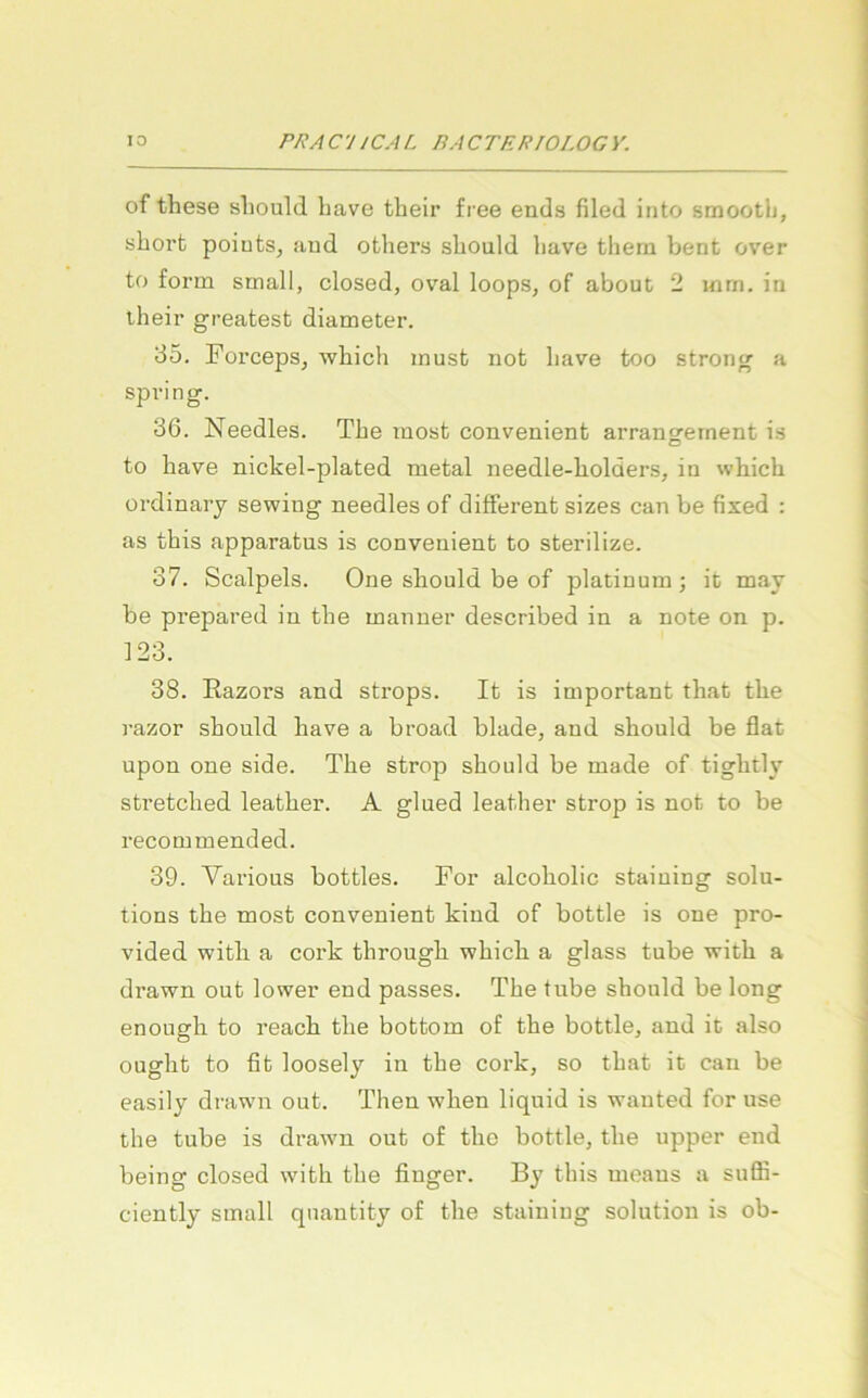 of these sliould liave their free ends filed into smootli, sborfc poiuts, aud others sliould liave them bent over to form small, closed, oval loops, of about 2 mrn. in iheir greatest diameter. 35. Forceps, wbich must not liave too strong a spring. 36. Needles. Tbe most convenient arrangernent is to liave nickel-plated metal ueedle-bolders, in wbich ordinarj sewing needles of different sizes can be fised : as this apparatus is convenient to sterilize. 37. Scalpels. One should be of platiuum; it may be prepared in tbe manner described in a note on p. 123. 38. Razors and strops. It is important tbat tbe razor sbould bave a broad blade, and should be flat upon one side. Tbe strop sbould be made of tigbtly stretcbed leatber. A glued leatber strop is not to be recommended. 39. Various bottles. For alcobolic staiuing Solu- tions tbe most convenient kind of bottle is one pro- vided witb a cork tbrougb wbich a glass tube witb a drawn out lower end passes. Tbe tube should be long enougb to reacb tbe bottom of tbe bottle, and it also ougbt to fit loosely in tbe coi’k, so tbat it can be easily drawn out. Then wben liquid is wauted for use tbe tube is drawn out of tbo bottle, tbe upper end being closed witb tbe finger. By tbis moans a suffi- ciently small qiiantity of tbe staining solution is ob-
