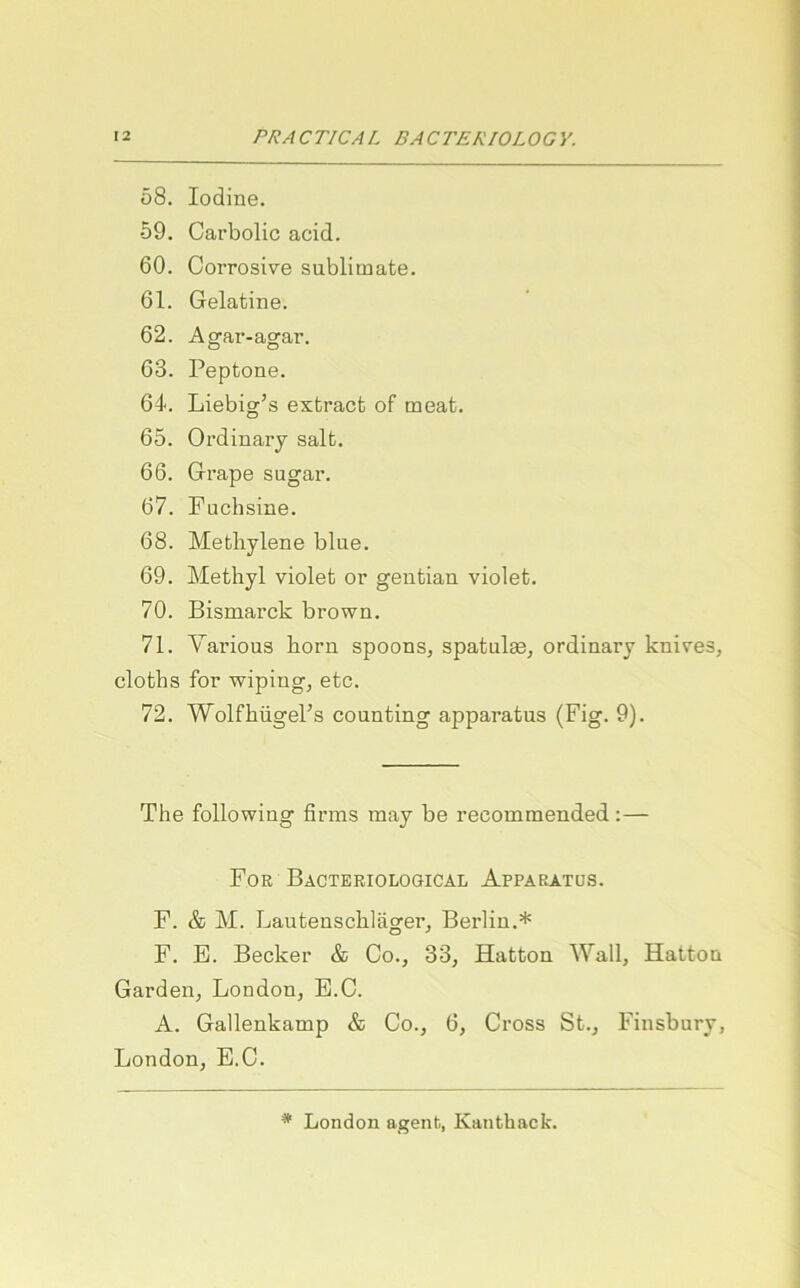 58. lodine. 59. Carbolic acid. 60. CoiTosive Sublimate. 61. Gelatine. 62. Agar-agar. 63. Peptone. 64. Liebig’s extract of meat. 65. Ordinary salt. 66. Grape sugar. 67. Fuchsine. 68. Methylene blue. 69. Methyl violet or geutian violet. 70. Bismarck brown. 71. Yarious horn spoons, spatulge, ordinary knives, cloths for wiping, etc. 72. Wolfhügel’s counting apparatus (Fig. 9). The following firms may be recommended:— For Bacteriological Apparatus. F. & M. Lautenschläger, Berlin.* F. E. Becker & Co., 33, Hatton Wall, Hatton Garden, London, B.C. A. Gallenkamp & Co., 6, Cross St., Finsbury, London, E.C. * London agenb, Kanthack.