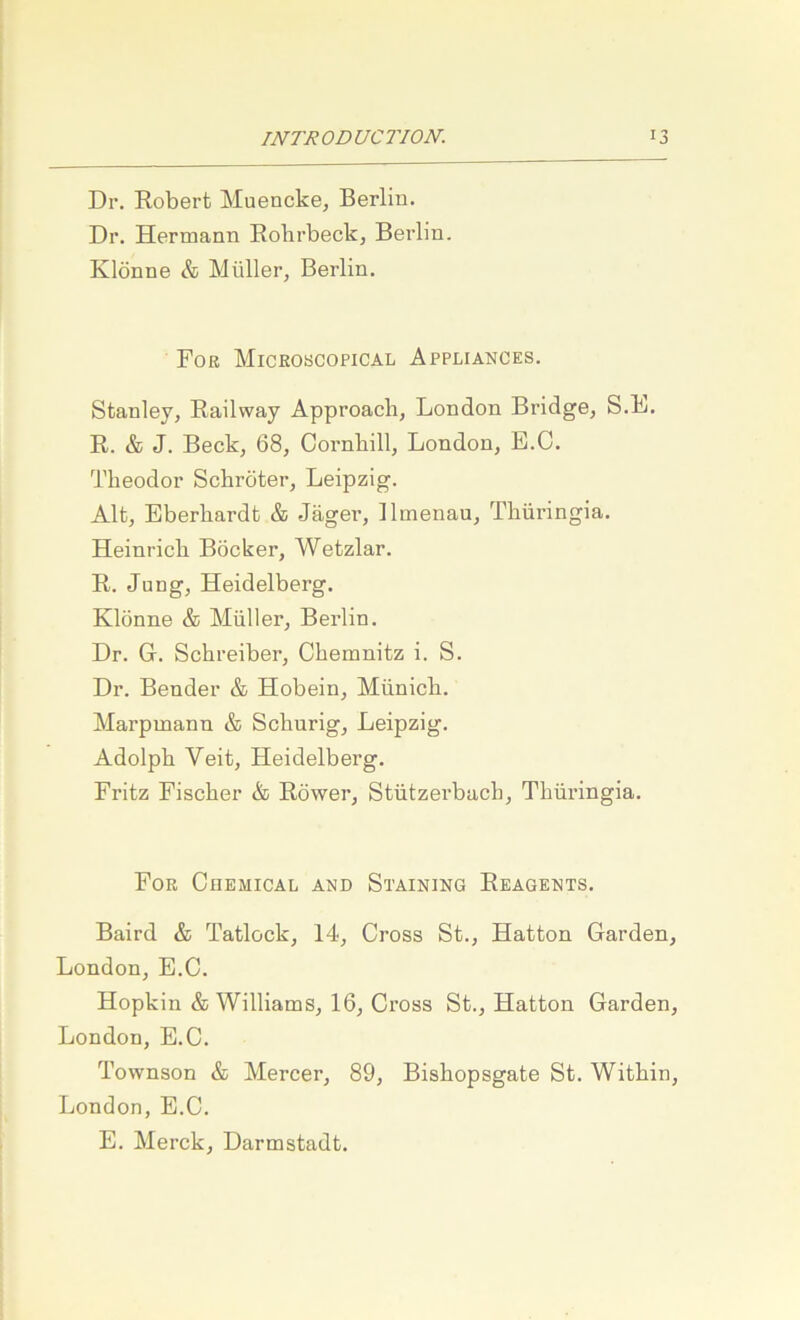 Dr. Robert Muencke, Berlin. Dr. Hermann Rohrbeck, Berlin. Klönne & Müller, Berlin. Fob Miceobcopical Appliances. Stanley, Railway Approacb, London Bridge, S.L. R. & J. Beck, 68, Cornbill, London, E.C. Theodor Schröter, Leipzig. Alt, Eberhardt & Jäger, Ilmenau, Thüringia. Heinrich Böcker, Wetzlar. R. Jung, Heidelberg. Klönne & Müller, Berlin. Dr. G. Schreiber, Chemnitz i. S. Dr. Bender & Hobein, Münich. Marpmann & Schurig, Leipzig. Adolph Veit, Heidelberg. Fritz Fischer & Röwer, Stützei’bach, Thüringia. Fob Chemical and Staining Reagents. Baird & Tatlock, 14, Cross St., Hatton Garden, London, E.C. Hopkin & Williams, 16, Cross St., Hatton Garden, London, E.C. Townson & Mercer, 89, Bishopsgate St. Within, London, E.C. E. Merck, Darmstadt.