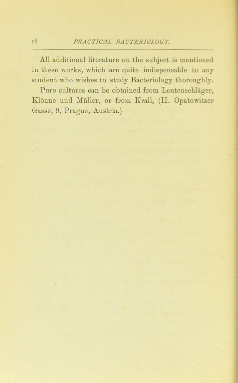 All additional literature on the subject is mentioued in tliese works, whicb are quite indispensable to any Student wbo wishes to study Bacteriology thoroughly. Pure cultures can be obtained from Lautenschläger, Klönne und Müller, or from Krall, (II. Opatowitzer Gasse, 9, Prague, Austria.)