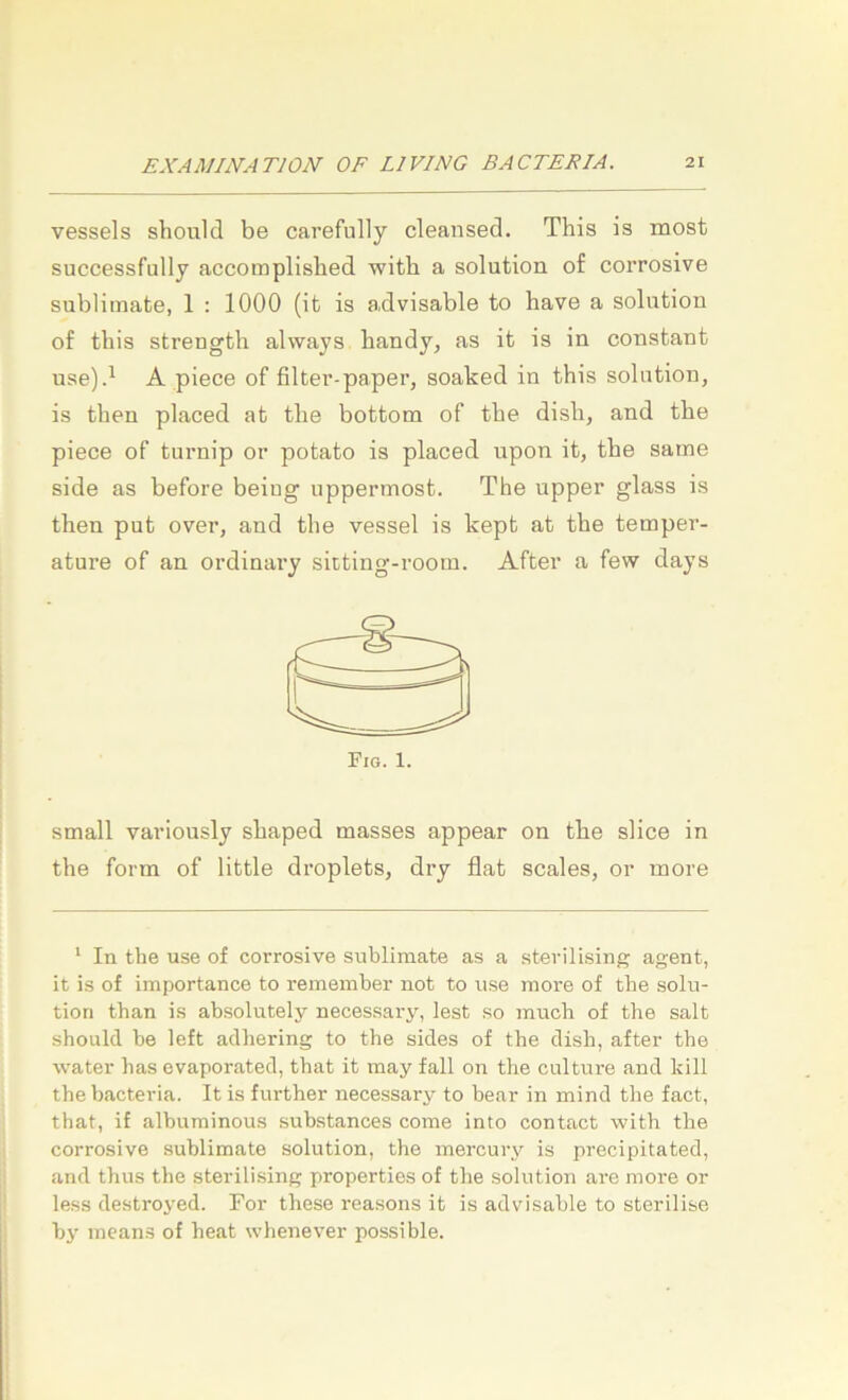 vessels should be carefully cleansed. This is most successfully accomplished witb a solution of corrosive Sublimate, 1 : 1000 (it is a,dvisable to have a solution of tbis strength always handy, as it is in constant use)d A piece of filtei'-paper, soaked in this solution, is tben placed at tbe bottom of the dish, and the piece of turnip or potato is placed upon it, tbe same side as before beiug uppermost. The upper glass is tben put over, and tbe vessel is kept at tbe temper- ature of an ordinary siiting-room. After a few days small variously sbaped masses appear on tbe slice in the form of little droplets, dry flat scales, or more ‘ In the use of corrosive Sublimate as a sterilising agent, it is of importance to remember not to use more of the solu- tion than is absolutely necessary, lest so much of the salt should be left aclhering to the sides of the dish, after the water bas evaporated, that it may fall on the culture and kill the bacteria. It is further necessary to bear in mind the fact, that, if albuminous substances come into contact witb the corrosive Sublimate solution, the mercury is precipitated, and thus the sterilising properties of the solution are more or less destroyed. For these reasons it is advisable to sterilise bj’ ineans of heat whenever possible.