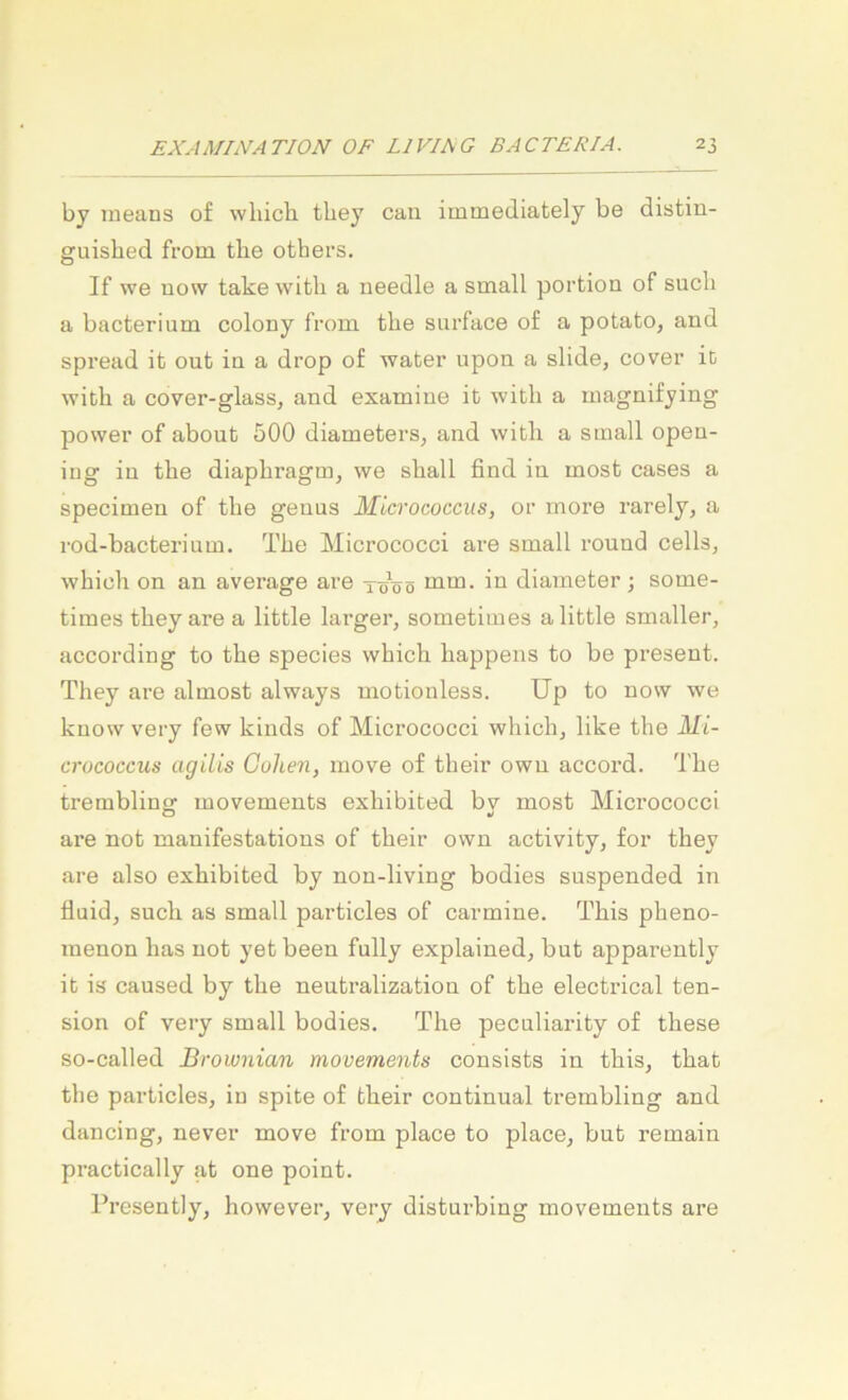 by ineans of wliicb tbey can immediately be distiu- guished from tlie others. If we uow take with a needle a small portion of such a bacterium colony from the surface of a potato, and spread ib out in a drop of water upon a slide, cover ib with a cover-glasSj and examine it with a magnifying power of about 500 diameters, and with a small open- iug in the diaphragm, we shall find in most cases a specimen of the genus MLcrococcits, or rnore rarely, a rod-bacterium. The Micrococci are small round cells, which on an average are töVö mm. in diameter ; some- times they are a little larger, sometimes alittle smaller, according to the species which happeiis to be present. They are almost always motiouless. üp to now we know very few kinds of Micrococci whichj like the Mi- crococcus agilis Guhen, move of their owu accord. The tremblinof movements exhibited bv most Micrococci O »/ are not manifestations of their own activity, for they are also exhibited by non-living bodies suspended in fluid, such as small particles of carmine. This pheno- menon has not yeb been fully explained, but apparently it is caused by the neutralization of the electrical ten- sion of very small bodies. The peculiarity of these so-called Brownian movements cousists in this, thab the particles, in spite of their continual trembling and dancing, never move from place to place, but remain practically at one point. Presently, hovvever, very disturbing movements are