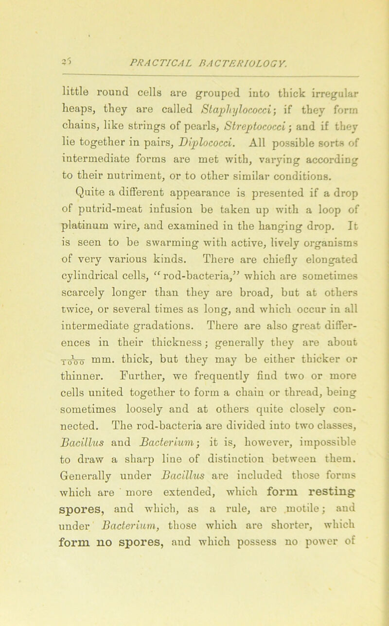 little round cells are grouped iuto thick irregulär lieaps, they are called Stapliylococci; if they form cliainSj like sfcrings of pearls, Streptococci; and if they lie together in pairs, Diplococci. All possible sorts of intermediate forms are met with, varying according to tlieir nutriment, or to otlier similar conditions. Quite a different appearance is presented if a drop of putrid-meat infusion be taken up with a loop of platinum wire, and examined in the hanging drop. It is seen to be swarming with active, lively organisms of very various kinds. There are chiefly elongated cylindrical cells, “ rod-bacteria,” which are sometimes scarcely longer than they are broad, but at others twice, or several times as long, and which. occur in all intermediate gradations. There are also great differ- ences in their thickness; generally they are about TöVö thick, but they may be either thicker or thinner. Further, we frequently find two or more cells United together to form a chain or thread, being sometimes loosely and at others quite closely con- nected. The rod-bacteria are divided iuto two classes, Bacillus and Bacterium-, it is, however, iinpossible to draw a sharp line of distinction between them. Generally under Bacillus are included those forms which are more extended, which form resting spores, and which, as a rule, are motile; and under Bacterium, those which are shorter, which form no spores, and which possess no power of