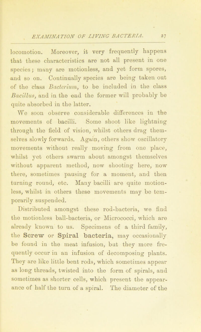 locomotion. Moreover, it very frequently happens that tliese characfceristics are not all present in one species; many are motionless, and yet form spores, and so on. Continually species are being taken out of the dass Bacterium, to be inclnded in tbe dass Bacillus, and in tbe end the former will probably be quite absorbed in the latter. We soon observe considerable differences in the movements of bacilli. Some shoot like lightniug through the field of vision, whilst others di-ag them- selves slowly forwards, Again, others show oscillatory movements without really moving from one place, whilst yet others swann abont amongst themselves without apparent method, now shooting here, now there, sometimes pausing for a momeut, and then turning round, etc. Many bacilli are quite motion- less, whilst in others these movements may be tem- porarily suspended. Distributed amongst these rod-bacteria, we find the motionless ball-bacteria, or Micrococci, which are already known to us. Specimens of a third family, the Screw or Spiral bacteria, may occasionally be found in the meat infusion, but they more fre- quently occur in an infusion of decomposing plants. They are like little bent rods, which sometimes appear as long threads, twisted into the form of spirals, and sometimes as shorter cells, which present the appear- ance of half the turn of a spiral. The diameter of the