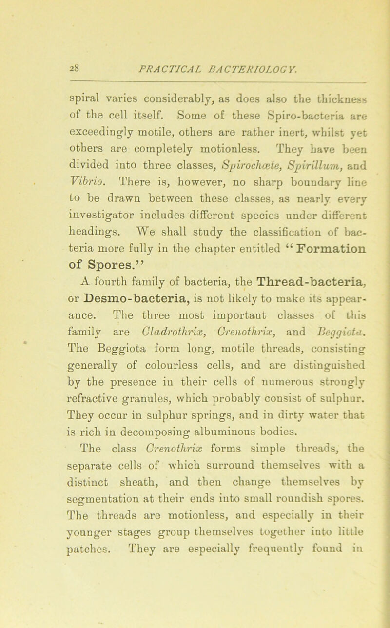 spiral varies considerably, as does also the thickness of tli8 cell itself. Sotne o£ tliese Spiro-bacteria are exceedingly motile, otbers are rather inert, whilst yet otbers are completely motionless. They bave been divided into tbree classes, S^jirochcete, Spirillum, and Vib; •io. Tbere is, bowever, no sbarp boundary line to be di’awn between tbese classes, as nearly every investigator includes different species under different beadings. We sball study tbe Classification of bac- teria more fully in tbe cbapter entitled “ Formation of Spores.” A fourtb family of bacteria, tbe Th.read-bacteria, or Desmo-bacteria, is not likely to make its appear- ance. The tbree most inaportant classes of tbis family are Gladrotlirix, Groiothrix, and Beggiota. Tbe Beggiota form long, motile tbreads, consisting generally of colourless cells, and are distinguished by the presence in tbeir cells of numerous strongly refractive granulös, whicb probably consist of sulpbur. They occur in sulpbur springs, and in dirty water that is rieb in decomposing albuminous bodies. The dass Grenothrix forms simple tbreads, the separate cells of whicb surround tbemselves witb a distinct sheatb, and tben ebange tbemselves by Segmentation at tbeir ends iuto small i*ouudisb spores. The tbreads are motionless, and especiall}^ in tbeir younger stages group tbemselves togetber into little patebes. They are especially frequently found in