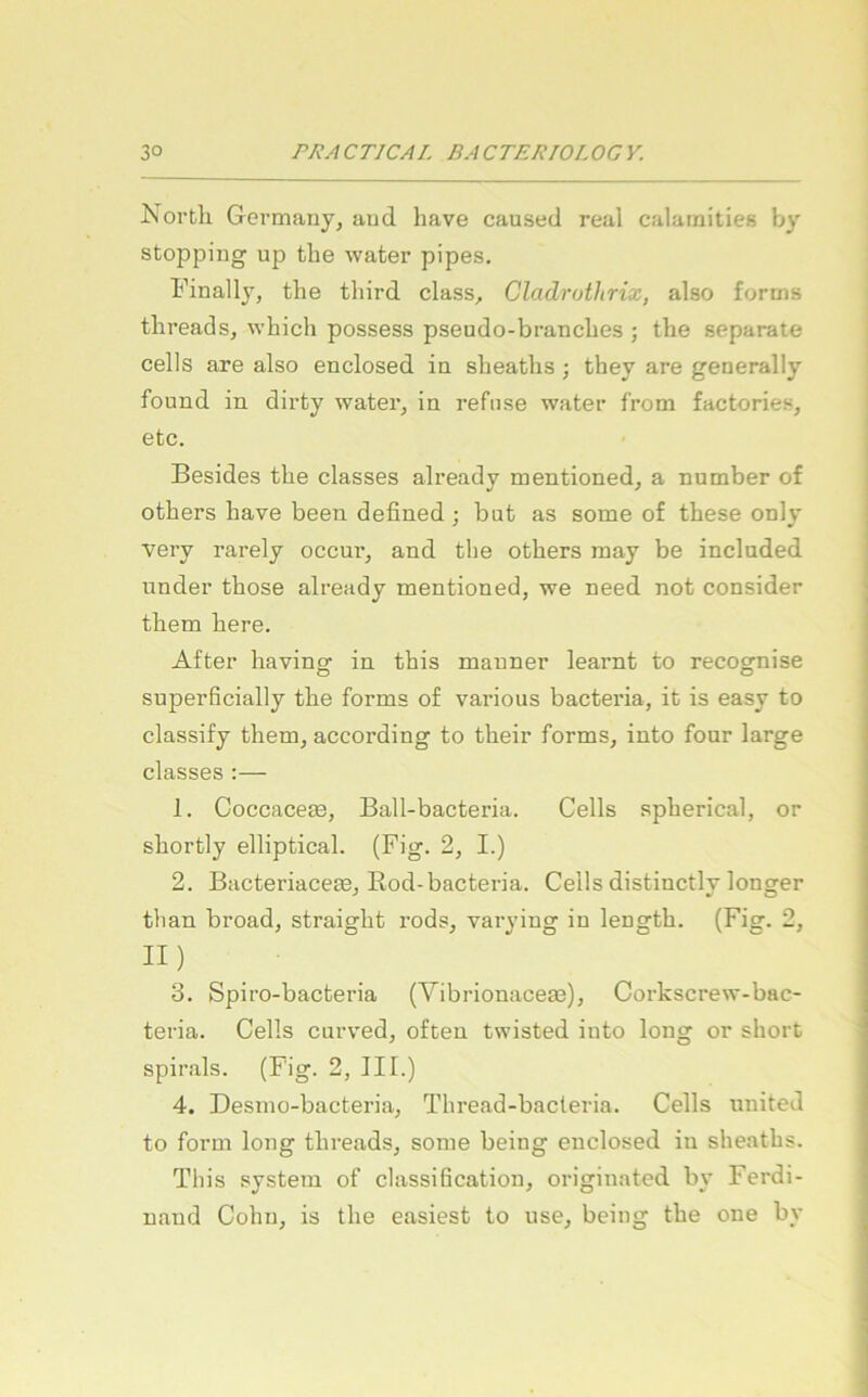 North Germauy, aud have caused real calamities by stopping ujD the water pipes. Finally, the third dass, Cladrothrix, also fortns threads, whidi possess pseudo-brandies ; the separate cells are also endosed in sheaths ; they are generally found in dirty water, in refiise water from factories, etc. Besides the dasses already mentioned, a number of others have been defined ; but as some of these only very rarely occur, and tlie others may be indnded linder those already mentioned, we need not consider them here. After having in this mauner learnt to recognise superficially the forms of various bacteria, it is easy to dassify them, according to their forms, into four large dasses :— 1. Coccacete, Ball-bacteria. Cells spherical, or shortly elliptical. (Fig. 2, I.) 2. Bacteriacete, Rod-bacteria. Cells distinctlv Ionier tlian broad, straight rods, varying in length. (Fig. 2, II) 3. Spiro-bacteria (Yibrionacem), Corkscrew-bac- teria. Cells curved, often twisted into long or short spirals. (Fig. 2, III.) 4. Desmo-bacteria, Thread-bacteria. Cells United to form long threads, some being endosed in sheaths. This System of Classification, originated by Ferdi- nand Cohn, is the easiest to nse, beimr the one by