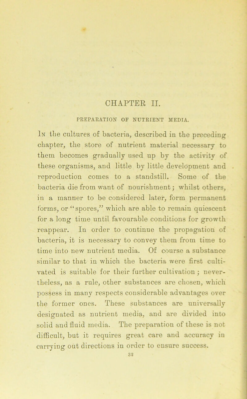 CHAPTER II. PEEPARÄTION^ OP NÜTKIENT MEDIA. In tlie culfcures of bacfceria, described in the preceding chapter, the störe of nutrient material necessary to them becomes gradually used up by the activity of these organisms, and little by little development and reproduction comes to a standstill, Some of the bacteria die from want of nourishment; v^hilst others, in a manner to be considered later, form permanent forms, or “spores,^’ which are able to remain quiescent for a long time until favourable conditions for growth reappear. In Order to continue the propagation of bacteria, it is necessary to convey them from time to time into new nutrient media. Of course a substance similar to that in which the bacteria were first culti- vated is suitable for their further cultivation ; never- theless, as a rule, other substances are chosen, which possess in many respects cousiderable advantages over the formet’ ones. These substances are universally desisrnated as nutrient media, and are divided into solid and fluid media. The preparatiou of these is not difiicult, but it requires great care and accuracy in carrying out directions in Order to ensure success. 33