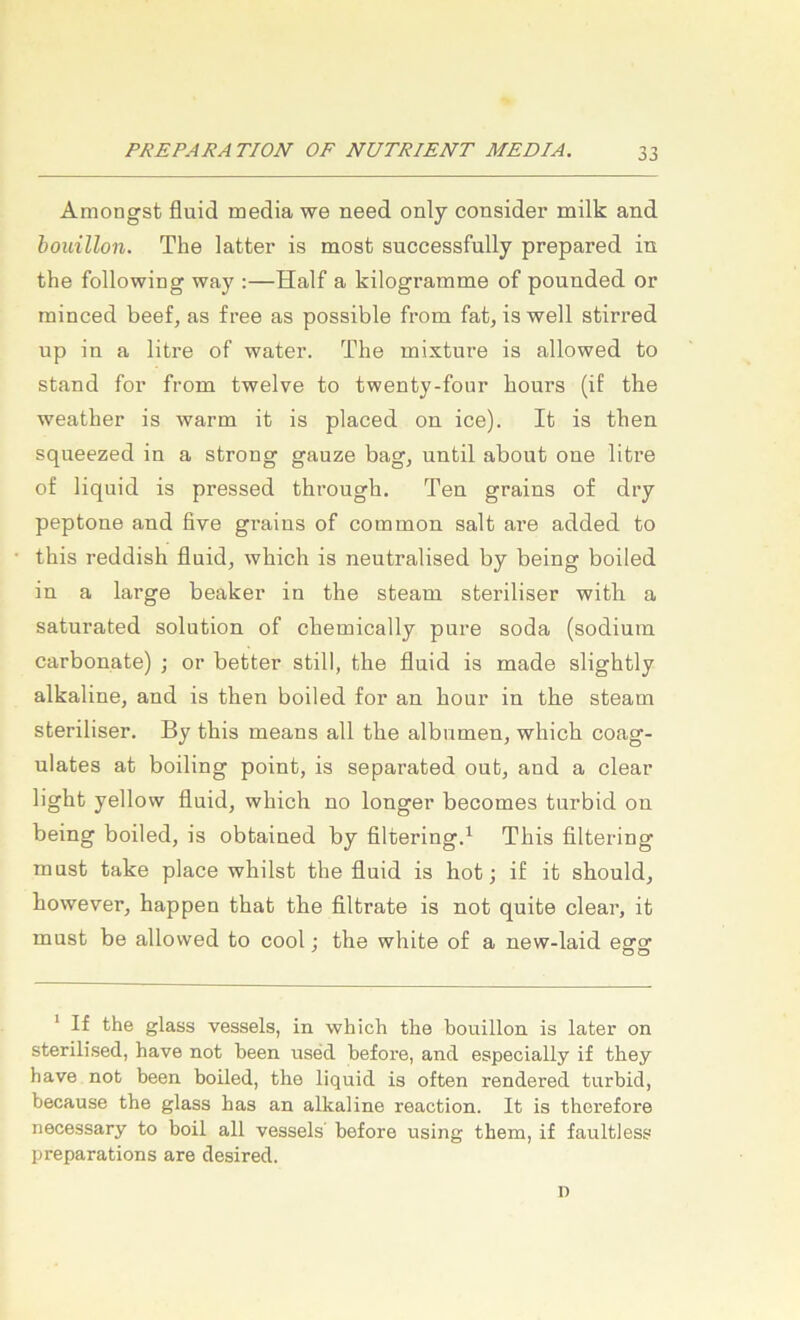 Amongst fluid media we need only consider milk and bouillon. The latter is most successfully prepared in the following way :—Half a kilogramme of ponnded or rainced beef, as free as possible from fat, is well stirred up in a litre of water. The mixture is allowed to stand for from twelve to twenty-four hours (iE the weather is warm it is placed on ice). It is then squeezed in a strong gauze bag, until about one litre of liquid is pressed through. Ten grains of dry peptone and five grains of common salt are added to this reddish fluid, which is neutralised by being boiled in a large beaker in the steam steriliser with a saturated solution of chemically pure soda (sodiuin carbonate) ; or better still, the fluid is made slightly alkaline, and is then boiled for an hour in the steam steriliser. By this means all the albumen, which coag- ulates at boiling point, is separated out, and a clear light yellow fluid, which no longer becomes turbid on being boiled, is obtained by filtering.^ This filtering must take place whilst the fluid is hot; if it should, however, happen that the filtrate is not quite clear, it must be allowed to cool; the white of a new-laid earo DO * If the glass vessels, in which the bouillon is later on sterilised, have not been used before, and especially if they have not been boiled, the liquid is often rendered turbid, because the glass bas an alkaline reaction. It is therefore necessary to boil all vessels before using them, if faultless preparations are desired. D