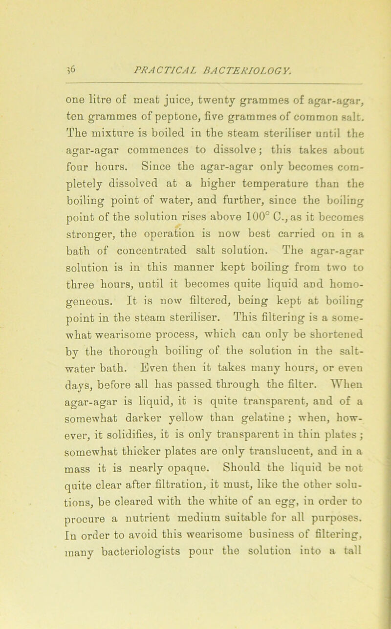 One litre o£ meat juice, twenty grammes of agar-agar, ten grammes of peptone, five grammes of common salt, The inixture is boiled in the steam steriliser until the agar-agar commences to dissolve; this takes about four hours. Since the agar-agar only becomes com- pletely dissolved at a higher temperature than the boiling point of water, and further, since the boiling point of the solution rises above 100° C.,as it becomes strenger, the Operation is now best carried on in a bath of concentrated salt solution. The agar-agar solution is in this manner kept boiling from two to three hours, until it becomes quite liquid and homo- geneous. It is now filtered, being kept at boiling point in the steam steriliser. This filtering is a some- what wearisome process, which can only be shortened by the thorough boiling of the solution in the salt- water bath. Even then it takes many hours, or eveu days, before all has passed through the filter. When agar-agar is liquid, it is quite transparent, and of a soraewhat dai’ker yellow than gelatine ; when, how- ever, it solidifies, it is only ti'ansparent in thin plates; somewhat thicker plates are only translucent, and in a mass it is nearly opaque. Should the liquid be not quite clear after filtration, it must, like the other Solu- tions, be cleared with the white of an egg, in order to procure a nutrient medium suitable for all purposes. In Order to avoid this wearisome business of filtering, many bacteriologists pour the solution into a fall