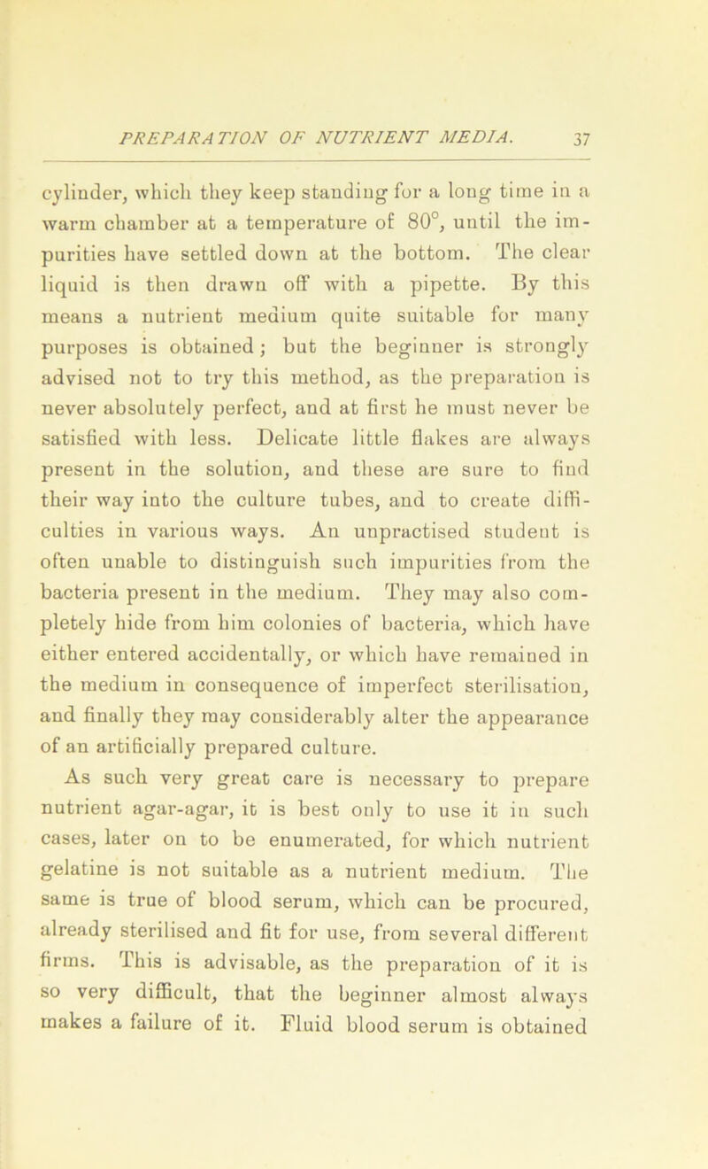 cylinder, which they keep staudiug for a long time in a warm cbainber at a temperature of 80°, until tlie im- purities liave settled down at tlie bottom. The clear liquid is tben drawn off witb a pipette. By tbis means a nutrient medium quite suitable for many purposes is obtained; but the begiuner is strongl}' advised not to try tbis metbod, as tbe preparation is never absolutely perfect, and at first he must never be satisfied witb less. Delicate little flakes are always present in tbe soliition, and tbese are sure to find tbeir way into tbe culture tubes, and to create ditfi- culties in various ways. Au unpractised studeut is often unable to distinguisb such impurities from the bacteria present in tbe medium. They may also com- pletely hide from bim colonies of bacteria, wbicb bave either entered accidentally, or wbicb bave remained in the medium in consequence of imperfect Sterilisation, and finally they may considerably alter tbe appearance of an artificially prepared culture. As such very great care is uecessary to prepare nutrient agar-agar, it is best ouly to use it in such cases, later on to be enumerated, for wbicb nutrient gelatine is not suitable as a nutrient medium. Tbe same is true of blood serum, wbicb can be procured, already sterilised and fit for use, from several different firms. Tbis is advisable, as tbe preparation of it is so very difficult, tbat tbe beginner almost always makes a failure of it. Fluid blood serum is obtained