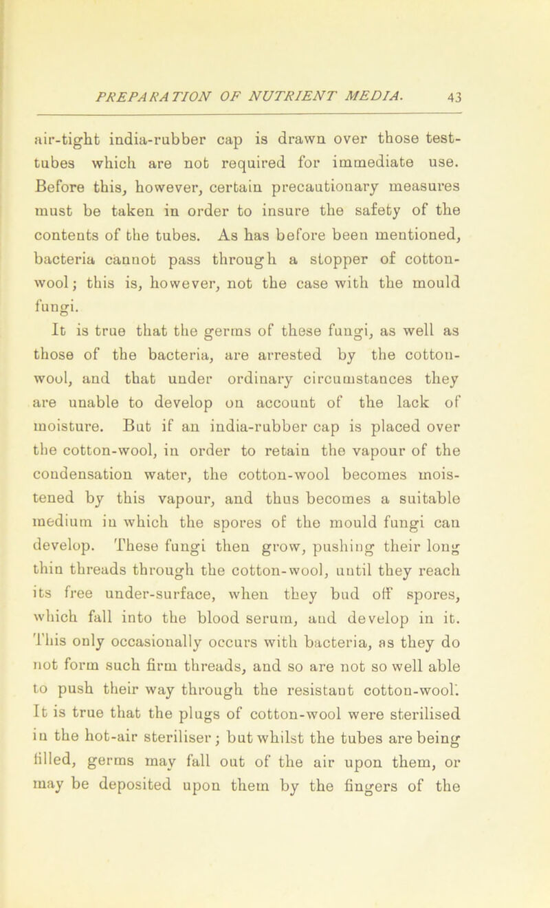 aii’-tight india-rubber cap is drawa over those test- tubes which are nob required for immediate use. Before this^ however, certain precautioiiary aieasures must be takea in Order to insure the safety of tbe Contents of the tubes. As bas before been mentioned, bacteria cännot pass througli a Stopper of cotton- wool; this is, however, not tbe case with the mould fungi. It is true tbat tbe erertns of tbese funofi, as well as those of the bacteria, are arrested by the cotton- wool, and that under ordinary circumstances they are unable to develop on account of the lack of moisture. Bnb if an india-rnbber cap is placed over the cotton-wool, in Order to rebain the vaponr of the condensation water, the cotton-wool becoines mois- tened by this vaponr, and thus becomes a suitable medium in which the spores of the mould fungi can develop. These fungi then grow, pushiug their long thin threads through the cotton-wool, uutil they reach its free under-surface, when they bud off spores, which fall into the blood serum, aud develop in it. This only occasionally occurs with bacteria, as they do not form such firm threads, and so are not so well able to push their way through the resistaut cotton-wool'. It is true that the plugs of cotton-wool were sterilised in the hot-air steriliser; butwhilst the tubes are being lilled, germs may fall out of the air upon them, or may be deposited upon them by the fingers of the