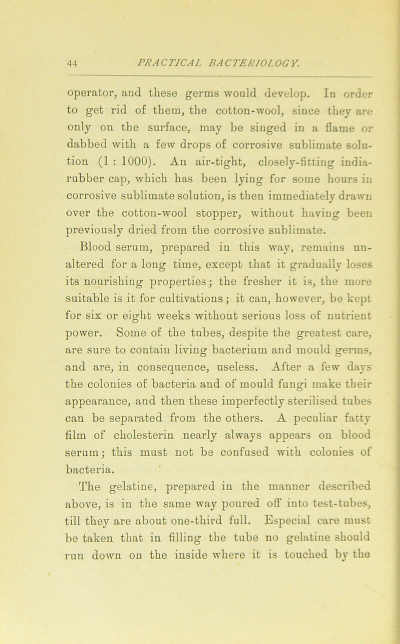 operator, and these germs would develop. In order to get rid of tbem, the cotton-wool, siuce they are only ou tlie surface, inay be singed in a flame or dabbed with a fevv drops of corrosive Sublimate Solu- tion (1 : 1000). An air-tight, closely-fitting india- rubber cap, wbich bas beeu lying for some bours in corrosive Sublimate solution^ is tben immediately drawn over tbe cotton-wool stopper, witbout buviug been previously dried from tbe corrosive Sublimate. Blood serum, prepared in tbis way, remains un- altered for a long time, except tbat it gradually loses its nourisbing properties; tbe fresber it i.s, tbe more suitable is it for cultivations; it can, bowever, be kept for six or eigbt weeks witbont serious loss of nutrient power. Some of tbe tubes, despite tbe greatest care, are snre to contain living bacterium and inould germs, and are, in consequence, useless. After a few days tbe colonies of bacteria and of mould fungi make tbeir appearance, and tben tbese imperfectly sterilised tubes can be separated from tbe otbers. A peculiar fatty film of cbolesterin nearly always appears on blood serum; tbis must not be confused with colonies of bacteria. Tbe gelatine, prepared in tbe manner described above, is in tbe same way poured otf into test-tubes, tili tbey are about one-tbird full. Especial care must be takeu tbat in filling tbe tube no gelatine sbould run down on tbe inside wbere it is toucbed by tbe