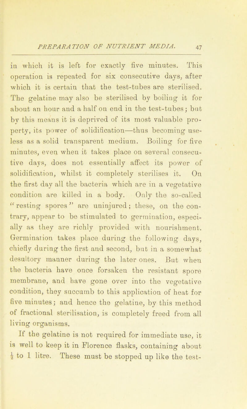 iü wliich ifc is lefb for exactly tive minutes. This Operation is repeated for six consecutive days, after which it is cerbaiu that the test-tnbes are sterilised. The gelatine may also be sterilised by boiliiig it for about an hour and a half ou end in the test-tnbes; bnt by this ineans it is deprived of its most valnable pro- perty, its power of solidification—thus becoming use- less as a solid transparent medium. Boiling for five minutes, even when it takes place on several consecu- tive days, does not essentially affect its power of solidification, whilst it completely sterilises it. On the first day all the bacteria which are in a vegetative condition are killed in a body. Oaly the so-called “resting spores ” are uninjured; these, on the con- trary, appear to be stimulated to gerraination, especi- ally as they are richly provided with nourishment. Germination takes place during the following days, chiefly during the first and second, but in a somewhat desultory manner during the later ones. But when the bacteria have once forsaken the resistant spore membrane, and have gone over into the vegetative condition, they succumb to this application of heat for five minutes; and hence the gelatine, by this method of fractional Sterilisation, is completely freed from all living organisms. If the gelatine is not required for immediate use, it is well to keep it in Florence flasks, containing about 4 to 1 litre. These must be stopped up like the test-