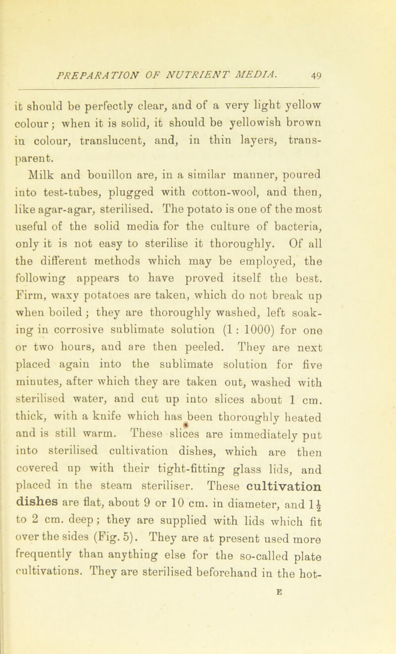 it should be perfectly clear, and of a very light yellow colour; when it is solid, it should be yellowish brown in colour, trauslucent, and, in thin layers, trans- parent. Milk and bouillon are, in a similar manner, poured into test-tubes, plugged with cotton-wool, and then, like agar-agar, sterilised. The potato is one of the most useful of the solid media for the culture of bacteria, only it is not easy to sterilise it thoroughly. Of all the different methods which may be employed, the following appears to have proved itself the best. Firm, waxy potatoes are taken, which do not break up when boiled ; they are thoroughly washed, left soak- ing in corrosive Sublimate Solution (1 : 1000) for one or two hours, and are then peeled. They are next placed again into the Sublimate solution for five minutes, after which they are taken out, washed with sterilised water, and cut up into slices about 1 cm. thick, with a knife which has been thoroughly heated and is still warm. These slices are immediately put into sterilised cultivation dishes, which are then covered up with their tight-fitting glass lids, and placed in the steara steriliser. These cultivation dishes are flat, about 9 or 10 cm. in diameter, and 1^ to 2 cm. deep; they are supplied with lids which fit over the sides (Fig. 5). They are at present used more frequently than anything eise for the so-called plate rultivations. They are sterilised beforehand in the hot- E