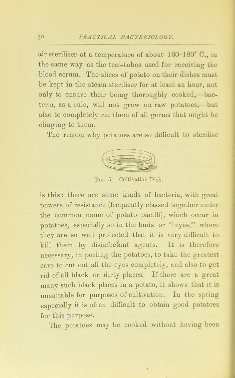 air sfceriliser at a temperature of about 160-180'’ C., in the same way as tbe test-tubes used for receiving the blood Serum. The slices of potato on their dishes must be kept in tlie steam steriliser for at least an hour, not only to ensure their being thoroughly cooked,—bac- teria, as a rule, will not grow on raw potatoes,—but also to completely rid them of all germs that migbt be clingfingr to them. The reasou why potatoes are so difficult to sterilise Fig. 5.—Cultivation Dish. is this: there are some kiuds of bacteria, with great powers of resistance (frequently classed together under the common name of potato bacilli), which occur in potatoes, especially so iu the buds or “ eyes/’ where they are so well protected that ib is very difficult to kill them by disiufectant agents. It is therefore necessary, in peeling the potatoes, to take the greatest care to cub out all the eyes completely, and also to get rid of all black or dirt}’^ places. If there are a great many such black places in a potato, it shows that it is unsuitable for purposes of cultivation. In the spring especially it is ofceu difficult to obtain good potatoes for this purpose. The potatoes may be cooked without having been