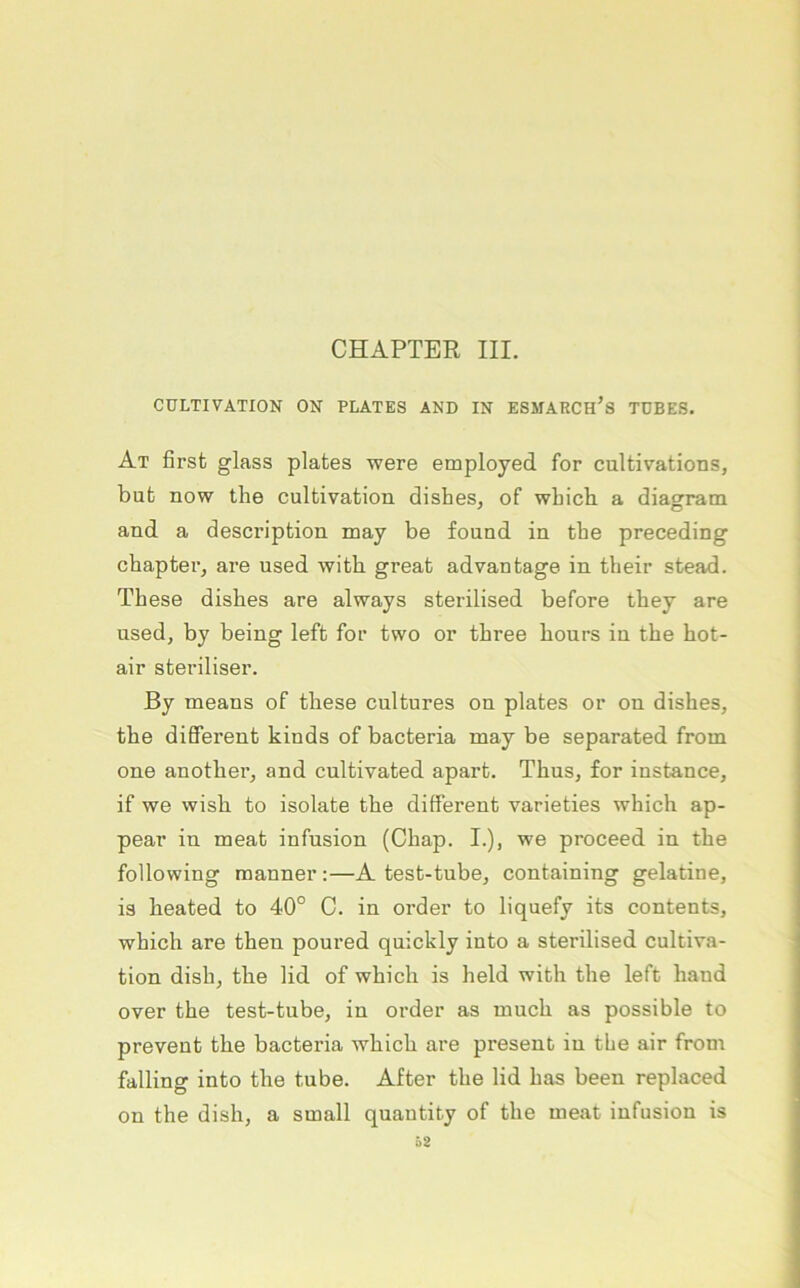 CHAPTER III. CULTIVATION ON PLATES AND IN ESMARCh’s TDBES. At first glass plates were employed for cultivations, bub now the cultivation dishes, of wbich a diasfratn and a description may be found in the preceding chapter, are used with great advantage in their stead. These dishes are always sterilised before they are used, by being left for two or three hours in the hot- air steriliser. By means of these cultures on plates or on dishes, the different kinds of bacteria may be separated from one another, and cultivated apart. Thus, for instance, if we wish to isolate the different varieties which ap- pear in meat infusion (Chap. I.), we proceed in the following raanner:—A test-tube, containing gelatine, is heated to 40° C. in Order to liquefy its contents, which are then poured quickly into a sterilised cultiva- tion dish, the lid of which is held with the left hand over the test-tube, in Order as much as possible to prevent the bacteria which are present in the air from falling into the tube. After the lid has been replaced on the dish, a small quantity of the meat infusion is