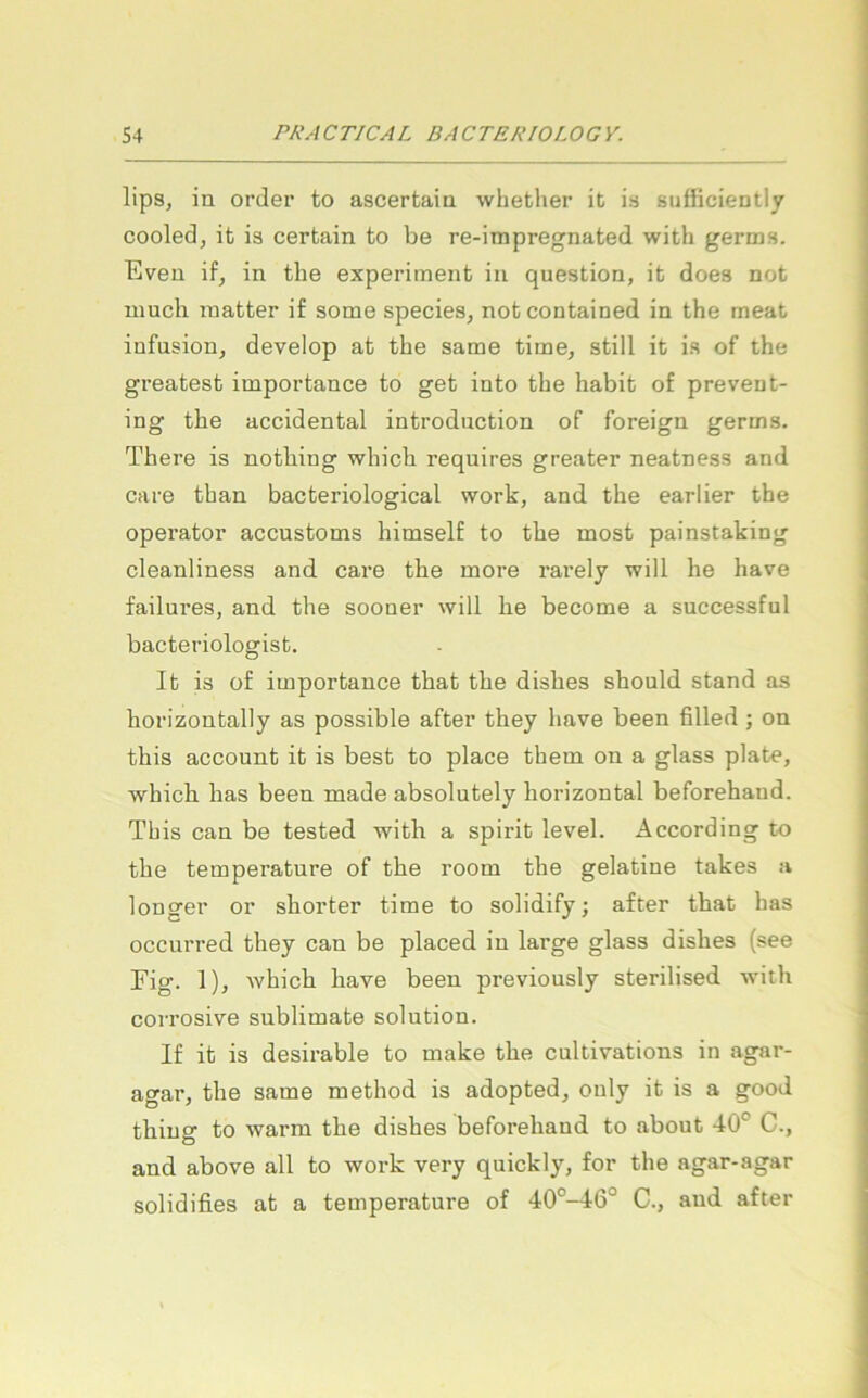 lipSj in Order to ascertaia whether it is sufficieatly cooled, it is certain to be re-impregnated with germs. Eveu if, in the experiment in question, it doea not niucli matter if some species, not contained in the meat infusion, develop at the same time, still it is of the greatest importance to get into the habit of prevent- ing the accidental introduction of foreign germs. There is nothing which requires greater neatness and care than bacteriological work, and the earlier the operator accustoms himself to the most painstaking cleanliness and care the more rarely will he have failures, and the sooner will he become a successful bacteriologist. It is of importance that the dishes should stand as horizontally as possible after they have been filled ; on this account it is best to place them on a glass plate, which has been made absolutely horizontal beforehaud. This can be tested with a spirit level. According to the temperature of the room the gelatine takes a longer or shorter time to solidify; after that has occurred they can be placed in large glass dishes (see Fig. 1), Avhich have been previously sterilised with corrosive Sublimate solution. If it is desirable to make the cultivations in agar- agar, the same method is adopted, ouly it is a good thiug to warm the dishes beforehand to about 40° C., and above all to work very quickly, for the agar-agar solidifies at a temperature of 40°-46° C., and after