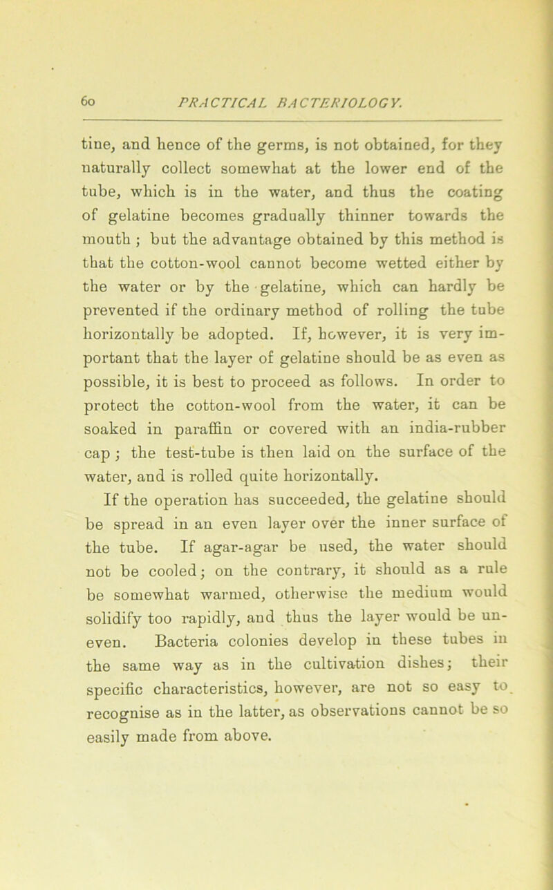 tine, and hence of the germs, is not obtained, for they naturally collect somewhat at the lower end of the tube, which is in the water, and thus the coating of gelatine becomes gradually thinner towards the mouth j but the advantage obtained by this method is that the cotton-wool cannot become wetted either by the water or by the • gelatine, which can hardly be prevented if the ordinary method of rolling the tube horizontally be adopted. If, however, it is very im- portant that the layer of gelatine should be as even as possible, it is best to proceed as follows. In Order to protect the cotton-wool from the water, it can be soaked in paraffin or covered with an india-rubber cap ; the test-tnbe is then laid on the surface of the water, and is rolled quite horizontally. If the Operation has succeeded, the gelatine should be spread in an even layer over the inner surface ot the tube. If agar-agar be used, the water should not be cooled; on the contrary, it should as a rule be somewhat warmed, otherwise the medium would solidify too rapidly, and thus the layer would be un- even. Bacteria colonies develop in these tubes in the Same way as in the cultivation dishes; their specific characteristics, however, are not so easy to recognise as in the latter, as observations cannot be so easily made from above.