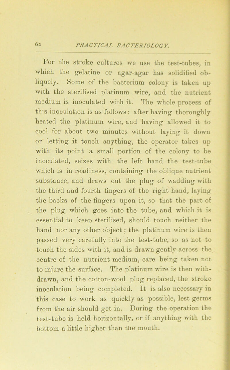 For tLe stroke cultures we use the test-tubes, in wliicli the gelatine or agar-agar has solidified ob- liquely. Some of the bacterium colony is taken up with the sterilised platinum wire, and the nutrient medium is inoculated with it. The whole process of this inoculation is as follows : after having thoroughly heated the platiuum wire, and having allowed it to cool for about two minutes without laying it down or letting it touch anything, the operator takes up with its poiut a small portion of the colony to be inoculated, seizes with the left hand the test-tube which is iu readiness, containing the oblique nutrient substance, and draws out the plug of wadding with the third and fourth fingers of the right hand, laying the backs of the fingers upon it, so that the part of the plug which goes into the tube, and which it is essential to keep sterilised, should touch neither the hand nor any other object; the platinum wire is then passed very carefully into the test-tube, so as not to touch the sides with it, and is drawn gently across the centre of the nutrient medium, care being taken not to injure the surface. The platinum wire is then with- drawn, and the cotton-wool plug replaced, the stroke inoculation being completed. It is also necessary in this case to work as quickly as possible, lest germs from the air should get in. Düring the Operation the test-tube is held horizontally, or if anything with the bottom alittle higher than tue mouth.