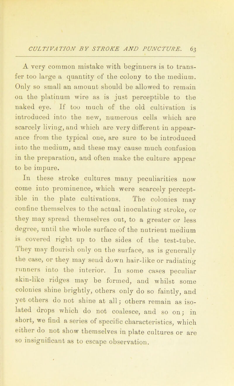 A very common mistake with beginuers is to trans- fer too large a quantity of tlie colony to tbe medium. Only so small an ainouut should be allowed to reinain on the platinum wire as is just perceptible to the naked eye. If too much of the old cultivation is introduced into the new, numerous cells which are scarcely liviug, and which are very different in appear- ance from the typical oue, are snre to be introduced iuto the medium, and these may cause much confusiou in the preparation, and often inake the culture appear to be impure. In these stroke cultures many peculiarities now come into pi'orninence, which were scarcely percept- ible in the plate cultivations. The colonies may confiue themselves to the actual inoculating stroke, or they may spread themselves out, to a greater or less degree, until the whole surface of the nutrient medium is covered right up to the sides of the test-tube. 'J’hey may flourish only on the surface, as is generally the case, or they may seud dovvn hair-like or radiating 7-iinners into the interior. In some cases peculiar skin-like ridges may be forined, and whilst some colonies shine brightly, others only do so faintly, and yet others do not shine at all; others remain as iso- lated drops which do not coalesce, and so onj in short, we find a series of specific characteristics, which either do not show themselves in plate cultures or are so insignißcant as to escape observation.