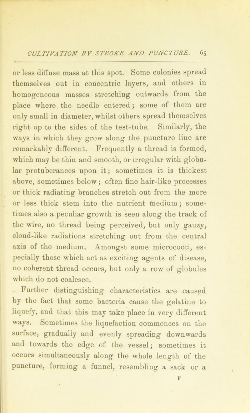 or less diffuse mass at this spot. Some colonies spread themselves out in concentric layers, and others in homogeneous masses stretcliing outwards from the place wliere the needle entered; some of them are ouly small in diameter, whilst others spread themselves right up to the sides o£ the test-tube. Similarly, the ways in which they grow along the puncture line are remarkably different. Frequently a thread is formed, which may be thin and smooth, or irregulär with globu- lar protuberances upon it; sometimes it is thickest above, sometimes below; often fine hair-like pi-ocesses or thick radiating branches Stretch out from the more or less thick stem into the nutrient medium; some- times also a peculiar growth is seen along the track of the wire, no thread being perceived, but only gauzy, cloud-like radiations Stretching out from the central axis of the medium. Amongst some micrococci, es- pecially those which act as exciting agents of disease, no coherent thread occurs, but only a row of globales which do not coalesce. Further distinguishing characteristics are caused by the fact that some bacteria cause the gelatine to liquefy, and that this may take place in very different ways. Sometimes the liquefaction commences on the surface, gradually and evenly spreading downwards and towards the edge of the vessel; sometimes it occurs simultaneously along the whole length of the puncture, forming a funnel, resembling a sack or a r