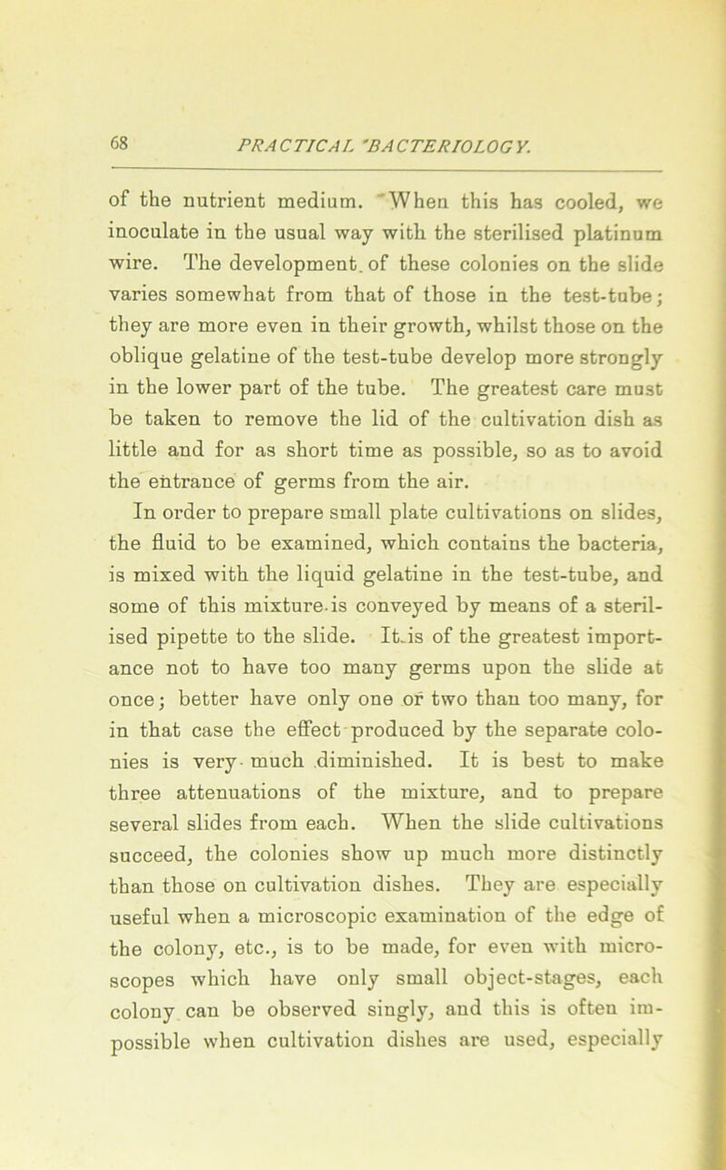 of the nutrient medium. Wheu this has cooled, we inoculate in the usual way with the sterilised platinum wire. The development, of these colonies on the slide varies somewhat from that of those in the test-tube; they are more even in their growth, whilst those on the oblique gelatine of the test-tube develop more strongly in the lower part of the tube. The greatest care must be taken to remove the lid of the cultivation dish as little and for as short time as possible, so as to avoid the entrauce of germs from the air. In Order to prepare small plate cultivations on slides, the fluid to be examined, which contains the bacteria, is mixed with the liquid gelatine in the test-tube, and some of this mixture-is conveyed by means of a steril- ised pipette to the slide. It.is of the greatest import- ance not to have too many germs upon the slide at once; better have only one or two than too many, for in that case the effect produced by the separate colo- nies is very- much diminished. It is best to make three attenuations of the mixture, and to prepare several slides from each. When the slide cultivations succeed, the colonies show up much more distinctly than those on cultivation dishes. They are especially useful when a microscopic examination of the edge of the colony, etc., is to be made, for even with micro- scopes which have only small object-stages, each colony can be observed singly, and this is often ira- possible when cultivation dishes are used, especially