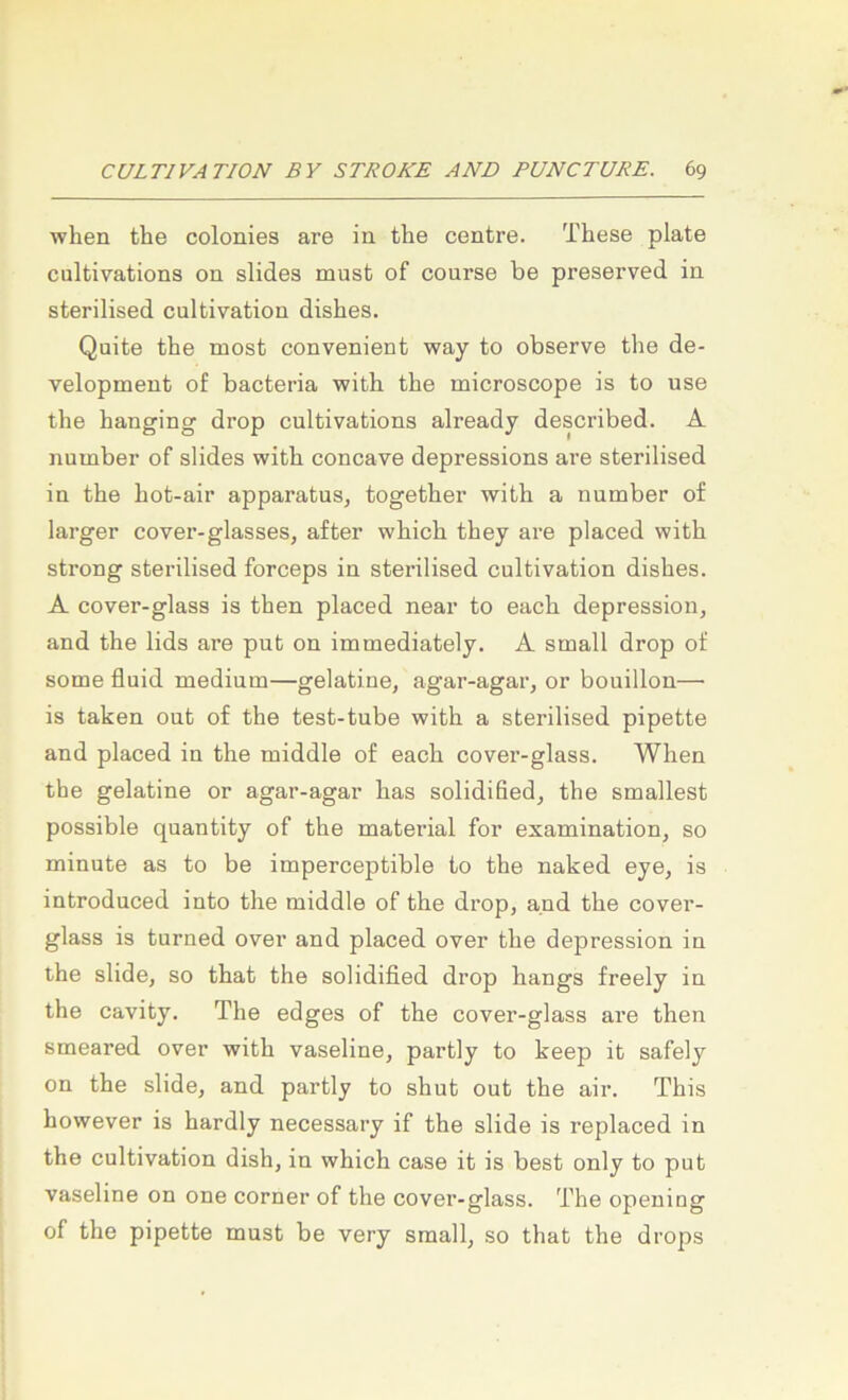 when the colonies are in the centre. These plate cultivations on slides must of course be preserved in sterilised cultivation dishes. Quite the most convenient way to observe the de- velopment of bacteria with the microscope is to use the hanging drop cultivations already described. A numbei’ of slides with concave depressions are sterilised in the hot-air apparatus, together with a number of larger cover-glasses, after which they are placed with strong sterilised forceps in sterilised cultivation dishes. A cover-glass is then placed near to each depression, and the lids are put on immediately. A small drop of some fluid medium—gelatine, agar-agar, or bouillon— is taken out of the test-tube with a sterilised pipette and placed in the middle of each cover-glass. When the gelatine or agar-agar has solidified, the smallest possible quantity of the material for examination, so minute as to be imperceptible to the naked eye, is introduced into the middle of the drop, and the cover- glass is turned over and placed over the depression in the slide, so that the solidified drop hangs freely in the cavity. The edges of the cover-glass are then smeared over with Vaseline, partly to keep it safely on the slide, and partly to shut out the air. This however is hardly necessary if the slide is replaced in the cultivation dish, in which case it is best only to put Vaseline on one corner of the cover-glass. The opeuing of the pipette must be very small, so that the drops