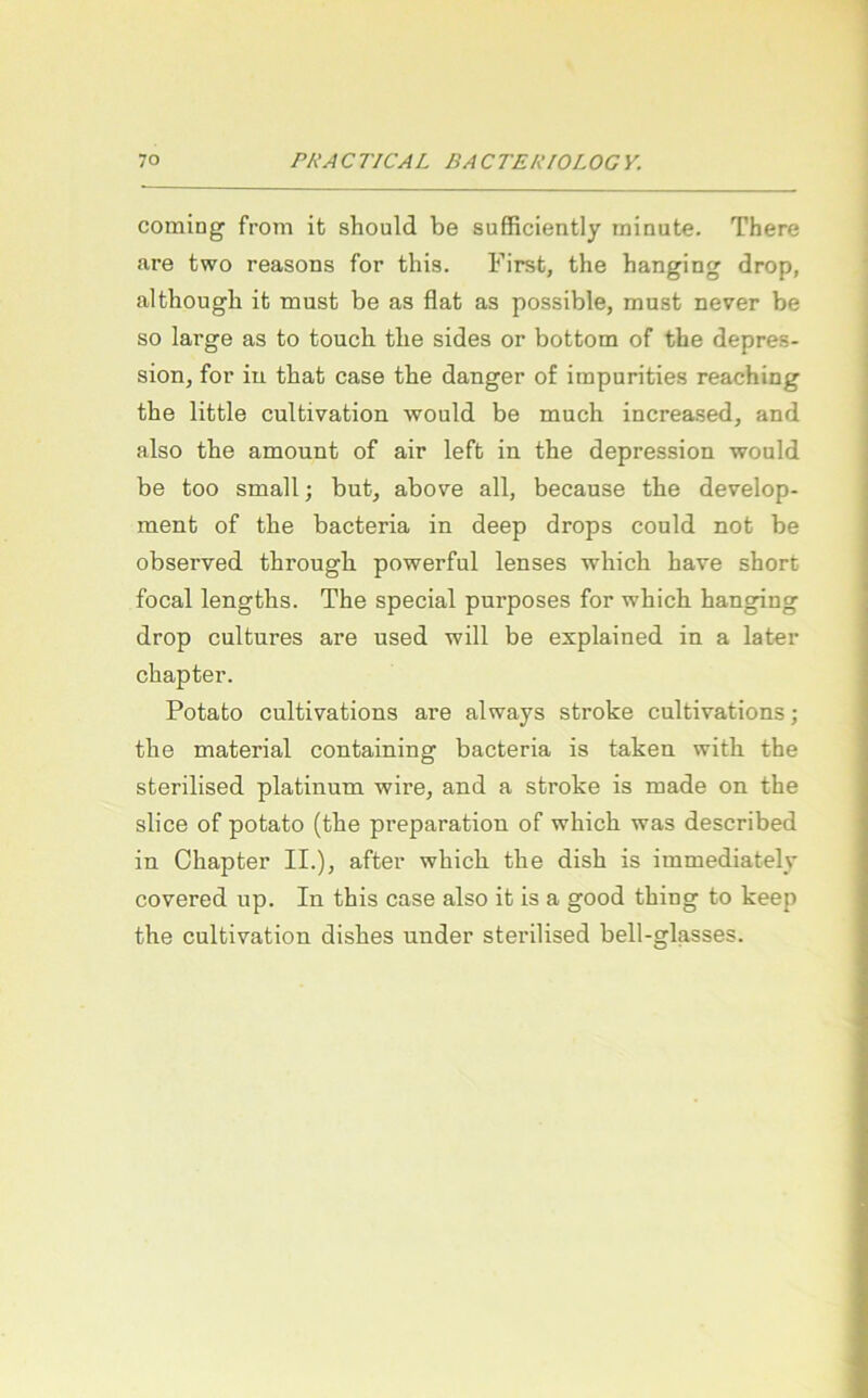 Coming from it should be sufficiently minute. There are two reasons for tliis. First, the hanging drop, althougb it must be as flat as possible, must never be so large as to toucb tlie sides or bottom of the depres- sion, for in. that case the danger of impurities reaching the little cultivation would be much increased, and also the amount of air left in the depression would be too small; but, above all, because the develop- ment of the bacteria in deep drops could not be observed through powerful lenses which have short focal lengths. The special purposes for which hanging drop cultures are used will be explained in a later chapter. Potato cultivations are always stroke cultivations; the material containing bacteria is taken with the sterilised platinum wire, and a stroke is made on the slice of potato (the preparation of which was described in Chapter II.), after which the dish is immediately covered up. In this case also it is a good thing to keep the cultivation dishes under sterilised bell-glasses.