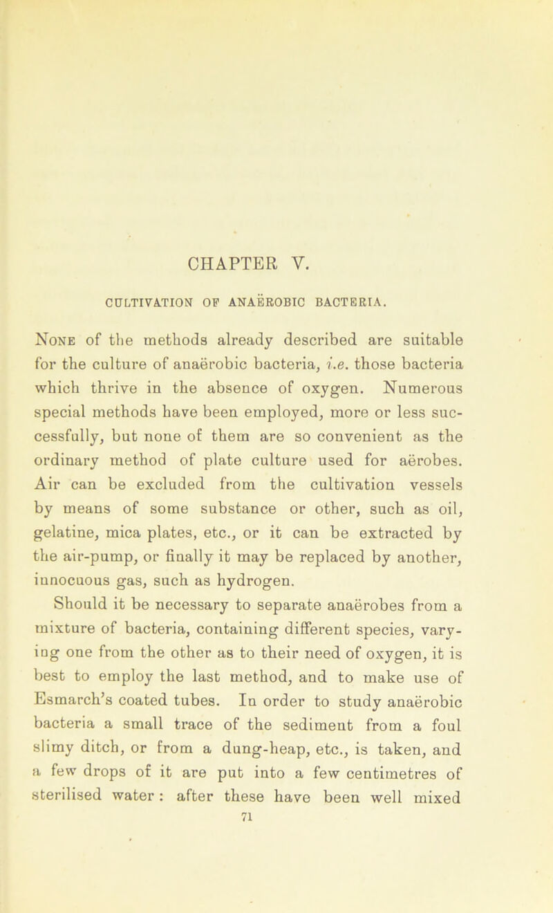 CHAPTER V. CÜLTIVÄ.TION OP ANAEROBIC BACTERIA. None of tlie methods already described are suifcable for the culture of anaerobic bacteria, i.e. those bacteria which thrive in tbe absence of oxygen. Numerous special metbods bave been employed, more or less suc- cessfully^ but none of tbem are so convenient as tbe ordinary metbod of plate cultare used for aerobes. Air can be exclnded from the cultivation vessels by means of some substance or otber, sucb as oil, gelatine, mica plates, etc., or it can be extracted by tbe air-pump, or finally it may be replaced by anotber^ innocuous gas, sucb as bydrogen. Sbould it be necessary to separate anaerobes from a mixture of bacteria, containing different species, vary- iog one from tbe otber as to tbeir need of oxygen, it is best to employ tbe last metbod, and to make use of Esmarcb’s coated tubes. In Order to study anaerobic bacteria a small trace of tbe Sediment from a foul slimy ditcb, or from a dung-beap, etc., is taken, and a few drops of it are put into a few centimetres of sterilised water : after these have been well mixed