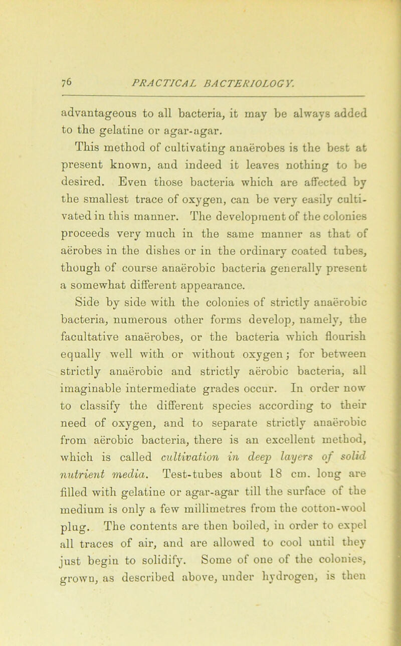 advantageous to all bacteria, it may be always added to the gelatine or agar-agar. This method of cultivating anaerobes is the best at present known, and indeed it leaves nothing to be desired. Even those bacteria wbicb are affected by the smallest trace of oxygen, can be very easily culti- vatedinthis manner. The development of thecolonies proceeds very mach in the same manner as that of aerobes in the dishes or in the ordinary coated tubes, thüugh of course anaerobic bacteria generally present a somewhat different appearance. Side by side with the colonies of strictly anaerobic bacteria, numerous other forms develop, namely, the facultative anaerobes, or the bacteria which flourish equally well with or without oxygen; for between strictly anaerobic and strictly aerobic bacteria, all imaginable Intermediate grades occur. In Order now to classify the different species according to their need of oxygen, and to separate strictly anaerobic from aerobic bacteria, there is an excellent method, which is called cultivation in deep layers of solid nutrient media. Test-tubes about 18 cm. long are filled with gelatine or agar-agar tili the surface of the medium is only a few millimetres from the cotton-wool plng. The contents are then boiled, in order to expel all traces of air, and are allowed to cool until they just begin to solidify. Some of one of the colonies, grown, as described above, under hydrogen, is then