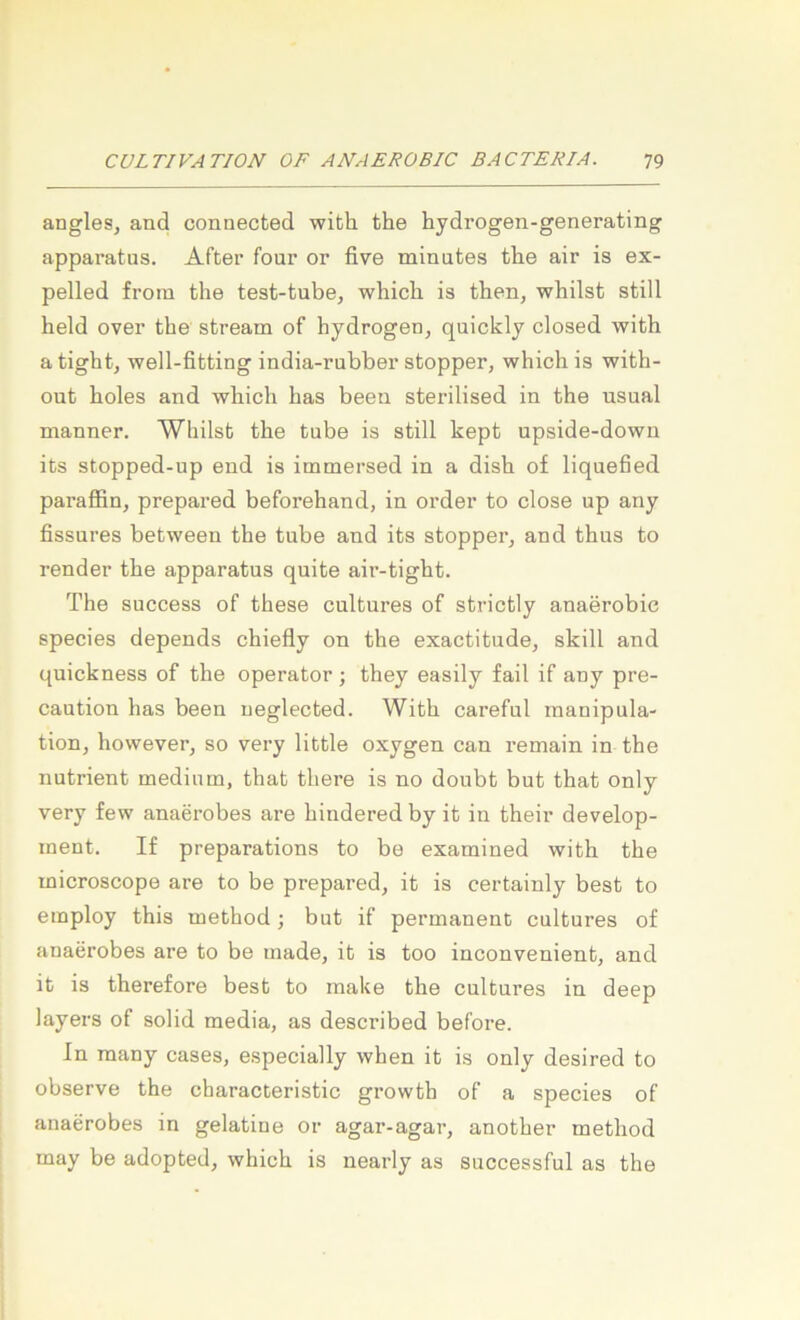 angles, and connected with the hydrogen-generating apparatus. After four or five minutes the air is ex- pelled froin the test-tube, which is then, whilst still held over the stream of hydrogen, quickly closed with atight, well-fitting india-rubber stopper, which is with- out holes and which has beeu sterilised in the usual manner. Whilst the tube is still kept upside-down its stopped-up end is immersed in a dish of liquefied paraffin, prepared beforehand, in Order to dose up any fissnres between the tnbe and its stopper, and thus to render the apparatus quite air-tight. The success of these cultures of strictly anaerobie species depends chiefly on the exactitude, skill and quickness of the operator; they easily fail if any pre- caution has been ueglected. With careful manipula- tion, however, so very little oxygen can remain in the nutrient medinm, that there is no doubt but that only very few anaerobes are hindered by it in their develop- ment. If preparations to be examined with the microscope are to be prepared, it is certainly best to employ this method ; but if permanent cultures of anaerobes are to be made, it is too inconvenient, and it is therefore best to make the cultures in deep layers of solid media, as described before. In raany cases, especially when it is only desired to observe the characteristic growth of a species of anaerobes in gelatine or agar-agar, another method may be adopted, which is nearly as successful as the