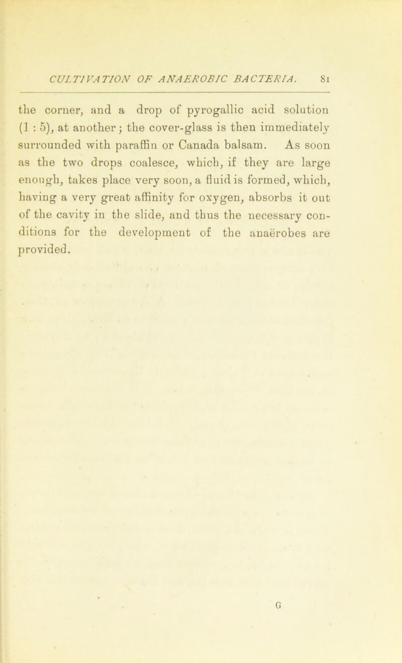 the Corner, and a drop of pyrogallic acid solution (1 : 5), at another; the cover-glass is then immediately surrounded with paraffin or Canada balsam. As soon as the two drops coalesce, which, if they are large enoiigh, takes place very soon, a fluid is formed, which, having a very great afflnity for oxygen, absorbs it out of the cavity in the slide, and thus the necessary con- ditions for the development of the anaerobes are provided. G