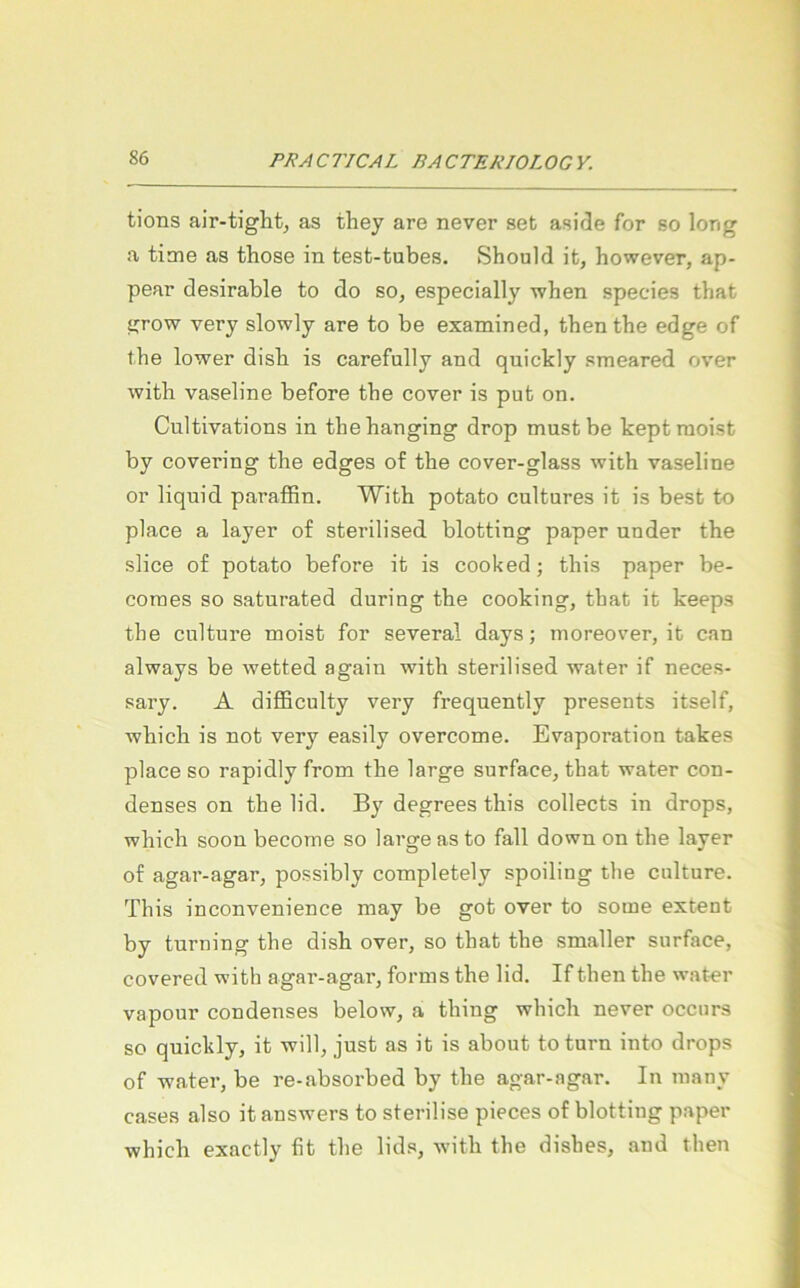 tions air-tiglit, as they are never set asirle for so long a time as those in test-tubes. Should it, however, ap- pear desirable to do so, especially when species that ijrow very slowly are to be examined, thenthe edge of the lower disb is carefully and quickly smeared over with Vaseline before tbe cover is put on. Cultivations in the hanging drop must be kept meist by covering the edges of the cover-glass with Vaseline or liquid parafBn. With potato cultures it is best to place a layer of sterilised blotting paper under the slice of potato before it is cooked; this paper be- comes so saturated during the cooking, that it keeps the culture meist for several days; moreover, it can always be wetted again with sterilised water if neces- sary. A difEculty very frequently presents itself, which is not very easily overcome. Evaporation takes place so rapidly from the large surface, that water con- denses on the lid. By degrees this collects in drops, which soon become so large as to fall down on the layer of agar-agar, possibly completely spoiling the culture. This inconvenience may be got over to some extent by turning the dish over, so that the smaller surface, covered with agar-agar, forms the lid. If then the water vapour condenses below, a thing whicli never occurs so quickly, it will, just as it is about toturn into drops of water, be re-absorbed by the agar-agar. In many cases also it answers to sterilise pieces of blotting paper which exactly fit the lids, with the dishes, and then