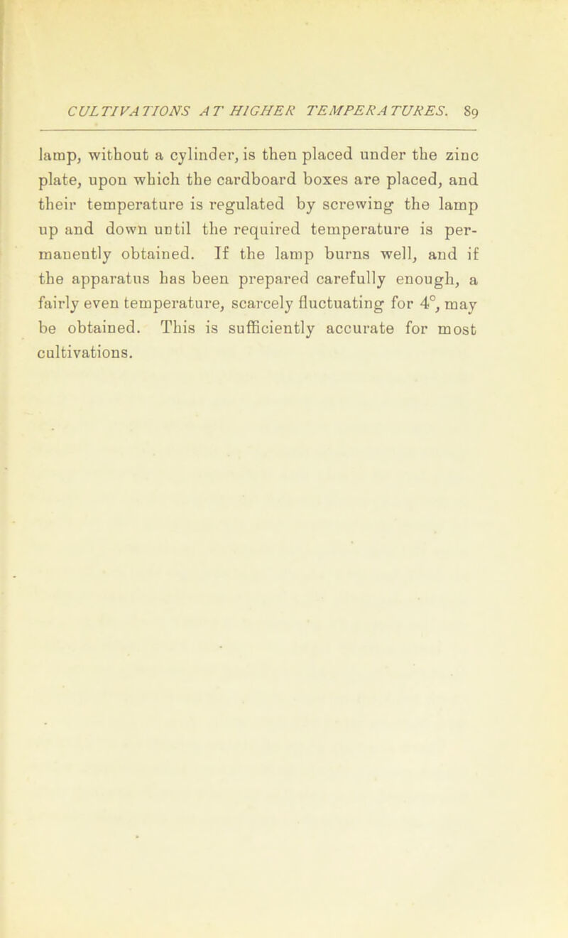 lamp, without a cylinder, is then placed ander the zinc plate, upon whicli the cardboard boxes are placed, and their temperature is regulated by screwing the lamp up and down until the required temperature is per- manently obtained. If the lamp burns well, and if the apparatus has been prepared carefully enough, a fairly even temperature, scarcely fluctuating for 4°, may be obtained. This is sufficiently accurate for most cultivations.