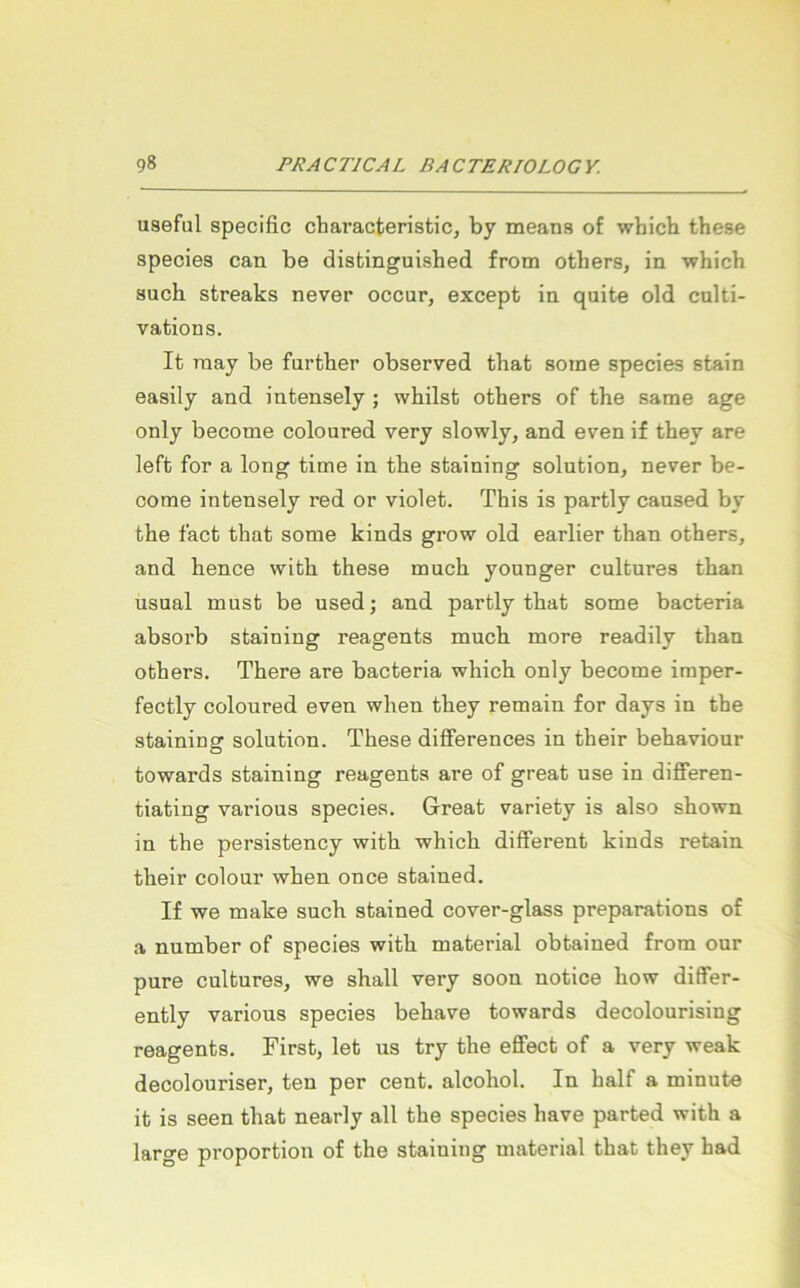 useful specific characteristic, by means of whicb these species can be disfcinguished from others, in whicb such streaks never occur, except in quite old culti- vations. It niay be further observed that soine species stain easily and intensely; whilst others of the same age only become coloured very slowly, and even if they are left for a long time in the staining solution, never be- oome intensely red or violet. This is partly cansed by the fact that some kinds grow old earlier than others, and hence with these mach younger cultures than usual must be used; and partly that some bacteria absorb staining reagents much more readily than others. There are bacteria which only become imper- fectly coloured even when they remain for days in the staining solution. These diflferences in their behaviour towards staining reagents are of great use in diflferen- tiating various species. Great variety is also shown in the persistency with which different kinds retain their colour when once stained. If we make such stained cover-glass preparations of a number of species with material obtained frora our pure cultures, we shall very soon notice how differ- ently various species behave towards decolourising reagents. First, let us try the efiect of a very weak decolouriser, ten per cent. alcohol. In half a minute it is seen that nearly all the species have parted with a large proportion of the staining material that they had