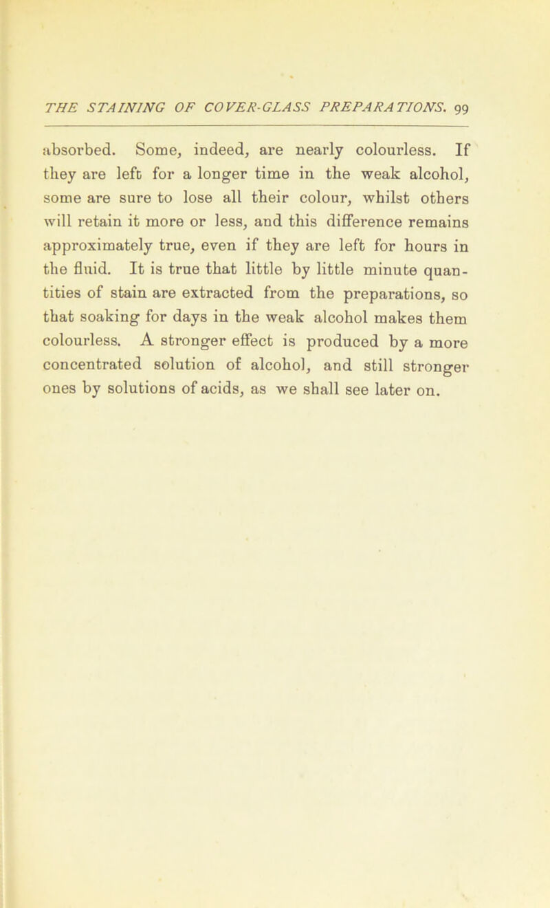 absoi’bed. Some, indeed, are nearly colourless. If they are lefc for a longer time in the weak alcohol, some are sure to lose all their colour, whilst others will retain it more or less, and this difiference remains approximately true, even if tbey are left for hours in the fluid. It is true that little by little minute quan- tities of stain are extracted from the preparations, so that soaking for days in the weak alcohol makes them colourless. A strenger eöect is produced by a more concentrated solution of alcohol, and still strenger ones by Solutions of acids, as we shall see later on.
