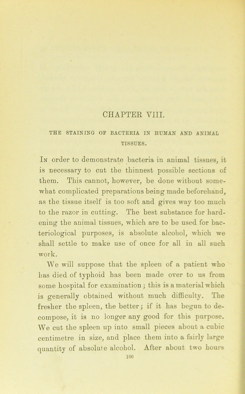 CHAPTER VIII. THE STAINING OF BACTEßlA IN HUMAN AND ANIMAL TISSÜES. In Order to demonstrate bacteria in animal tissnes, it is necessary to cut the tliinnest possible sections of them. This cannot, bowever, be done witbout some- wbat complicated preparations being made beforeband, as tbe tissue itself is too soft and. gives way too mncb to tbe razor in cutting. Tbe best substance for bard- ening tbe animal tissnes, wbicb are to be nsed. for bac- teriological purposes, is absolnte alcobol, wbicb we sball settle to make nse of once for all in all sucb work. We will suppose that tbe spieen of a patient wbo bas died. of typboid bas been made over to ns from some bospital for examination ; tbis is a material wbicb is generally obtained witbont mncb difficulty. Tbe fresber tbe spieen, tbe better; if it bas beguu to de- compose, it is no longer any good for tbis piirpose. We cut tbe spieen up into small pieces about a cubic centimetre in size, and place tbem into a fairly large quantity of absolute alcobol. After about two bours