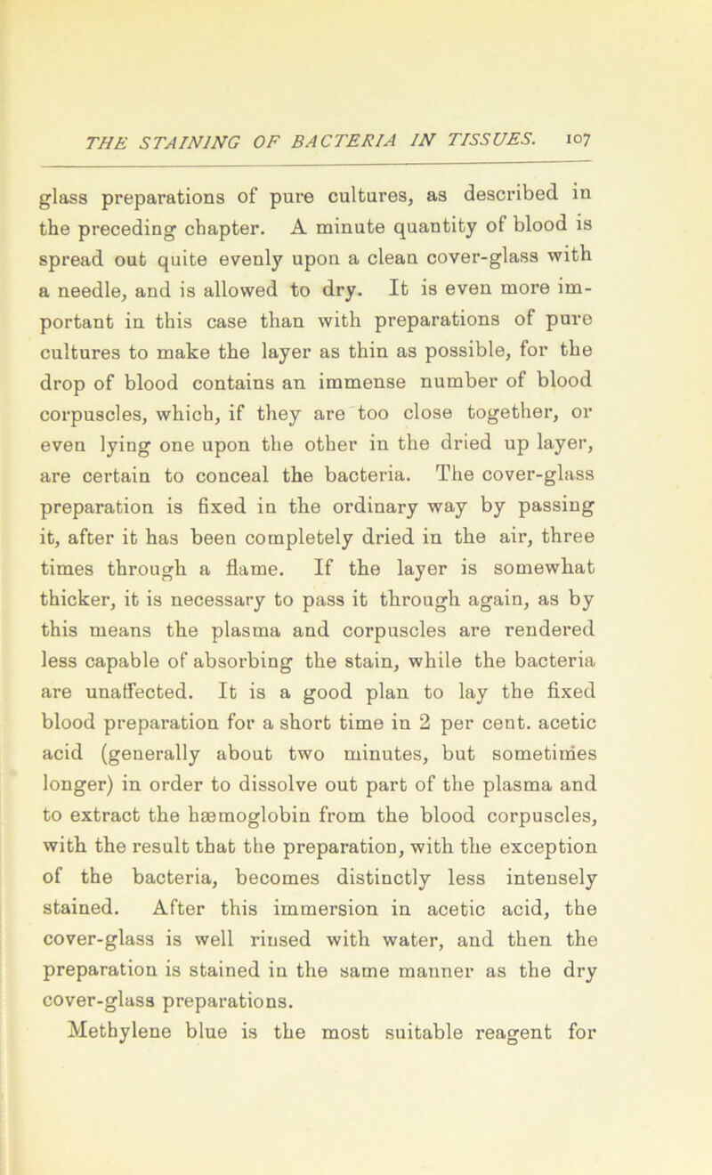 glass preparations of pure cultures, as described in the preceding chapter. A minute quantity of blood is spread out quite evenly upon a clean cover-glass with a needle, and is allovved to dry. It is even more im- portant in this case tban with preparations of pure cultures to make the layer as thin as possible, for the drop of blood contains an immense number of blood corpuscles, which, if they are too dose together, or even lying one upon the other in the dried up layer, are certain to conceal the bacteria. The cover-glass preparation is fixed in the ordinary way by passing it, after it has been completely dried in the air, three times through a flame. If the layer is somewhat thicker, it is necessary to pass it through again, as by this means the plasma and corpuscles are rendered less capable of absorbing the stain, while the bacteria are unaffected. It is a good plan to lay the fixed blood preparation for a short time in 2 per cent. acetic acid (generally about two minutes, but sometinies longer) in Order to dissolve out part of the plasma and to extract the haemoglobin from the blood corpuscles, with the result that the preparation, with the exception of the bacteria, becomes distinctly less intensely stained. After this immersion in acetic acid, the cover-glass is well rinsed with water, and then the preparation is stained in the same maimer as the dry cover-glass preparations. Methylene blue is the most suitable reagent for