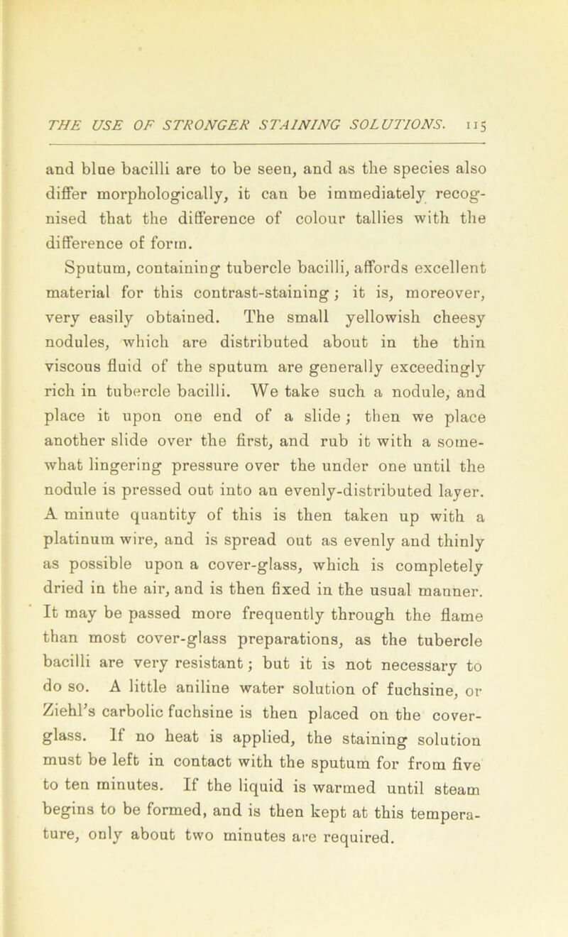 and blue bacilli are to be seen, and as tbe species also diflfer morpbologically, it can be immediately recog- nised that the difference of colour tallies with the difFerence of form. Sputum, containing tubercle bacilli, affords excellent material for this contrast-staining; it is, moreover, very easily obtained. The small yellowish cheesy nodules, which are distributed about in the thin viscous fluid of the sputum are generally exceedingly rieh in tubercle bacilli. We take such a nodule, and place it upon one end of a slide; then we place another slide over the first, and rub it with a some- what lingering pressure over the under one until the nodule is pressed out into an evenly-distributed layer. A minute quantity of this is then taken up with a platinum wire, and is spread out as evenly and thinly as possible upon a cover-glass, which is completely dried in the air, and is then fixed in the usual manner. It may be passed more frequently through the flame than most cover-glass preparations, as the tubercle bacilli are very resistant j but it is not necessary to do so. A little aniline water solution of fuchsine, or Ziehl’s carbolic fuchsine is then placed on the cover- glass. If no heat is applied, the staining solution must be left in contact with the sputum for from five to ten minutes. If the liquid is warmed until steam begins to be formed, and is then kept at this tempera- ture, only about two minutes are required.