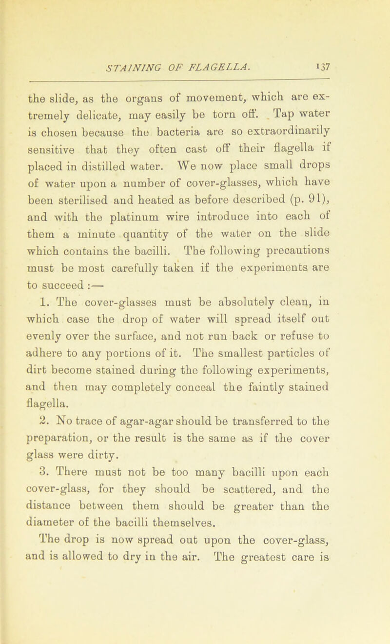 the slidoj as tlie organs of movement, whicli are ex- tremely delicate, may easily be torn off. . Tap water is chosen because tlie bacteria are so extraordinarily sensitive that they often cast off tbeir flagella if placed in distilled water. We now place small drops of water upon a number of cover-glasses, which bave been sterilised and heated as before described (p. 91), and with the platinum wire introduce into each ot them a minute quantity of tlie water on the slide which contains the bacilli. The following precautions must be most carefully taken if the experiments are to sncceed :— 1. The cover-glasses must be absolutely clean, in which case the drop of water will spread itself out evenly over the surface, and not run back or refuse to adhere to any portions of it. The smallest particles of dirt become stained during the following experiments, and then may completely conceal the faiutly stained flagella. 2. No trace of agar-agar should be transferred to the preparation, or the result is the same as if the cover glass were dirty. 3. There must not be too many bacilli upon each cover-glass, for they should be scattered, and the distance between them should be greater than the diameter of the bacilli themselves. The drop is now spread out upon the cover-glass, and is allowed to dry in the air. The greatest care is