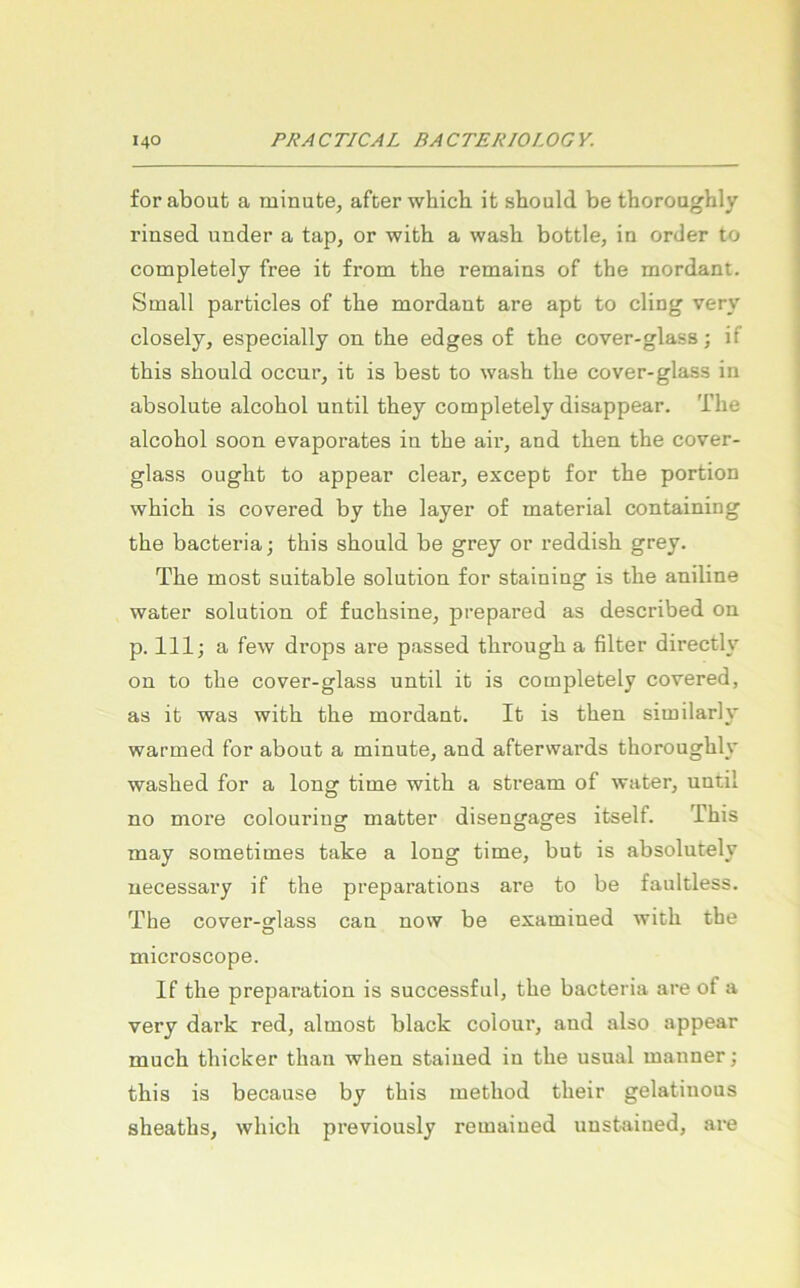 for about a minute, after which it should be thoroughly rinsed under a tap, or with a wasb bottle, ia Order to completely free it from tbe remains of tbe mordant. Small particles of tbe mordant are apt to ding very closely, especially on tbe edges of tbe cover-glass; if tbis sbould occur, it is best to wasb tbe cover-glass in absolute alcobol until tbey completely disappear. Tbe alcobol soon evaporates in tbe air, and tben tbe cover- glass ougbt to appear clear, except for tbe portion vvbicb is covered by tbe layer of material containing tbe bacteria; tbis sbould be grey or reddisb grey. Tbe most suitable solution for staining is tbe aniline water solution of fucbsine, prepared as described on p. 111; a few drops are passed tbrougb a filter directly on to tbe cover-glass until it is completely covered, as it was witb tbe mordant. It is tben similarly warmed for about a minute, and afterwards tborougbly wasbed for a long time witb a stream of water, until no more colouring matter disengages itself. Tbis may sometimes take a long time, but is absolutely uecessary if tbe preparations are to be faultless. The cover-glass can now be examined witb the microscope. If tbe preparation is successful, tbe bacteria are of a very dark red, almost black colour, and also appear much tbicker tban wben stained in tbe usual manner; tbis is because by tbis metbod tbeir gelatinous sbeatbs, wbicb previously remained unstained, are