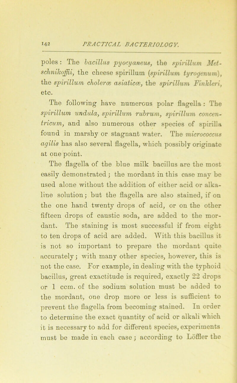 poles: The hacillus pyocyaneus, the ftpirillum Met- schniJcoJßij th,e cheese spirilluni {spirlllum tyrogenum), the spirillum cholerce asiaticce, the spirillum Finhleri, etc. The following have numerous polar flagella : The spirillum undula, spirillum ruhrum, spirillum concen- tricum, and also numerous other species of spirilla found in marsby or stagnant water. The micrococcus agilis bas also several flagella, wbicb possibly originate at one point. The flagella of the blue milk bacillus are the most easily demonstrated; the mordant in tbis case may be used alone witbout the addition of either acid or alka- line Solution; but the flagella are also stained, if on the one band twenty drops of acid, or on the other fifteen drops of caustic soda, are added to the mor- dant. The staining is most successful if from eigbt to ten drops o£ acid are added. Witb tbis bacillus it is not so important to prepare the mordant quite accurately; witb many other species, bowever, tbis is not the case. For example, in dealing witb the typhoid bacillus, great exactitude is required, exactly 22 drops or 1 ccm. of the sodium solution must be added to the mordant, one drop more or less is sufficient to prevent the flagella from becoming stained. In Order to determine the exact quantity of acid or alkali wbicb it is necessaryto add for different species, experiments must be made in each case; according to Löffler the