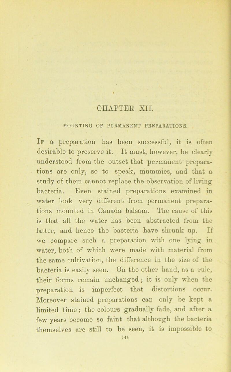 MOÜNTINQ OF PERMANENT PEEPARATIONS. If a preparation has been successful, it is often desirable to preserve it. It mustj however, be clearly iinderstood from the outset tbat permanent prepara- tions are only, so to speak, mummies, and tbat a study of them cannot replace tbe observation of living bacteria. Even stained prepai’ations exarained in water look very different from permanent prepara- tions mounted in Canada balsam. The cause of this is tbat all tbe water bas been abstracted from the latter, and hence tbe bacteria bave sbrunk up. If we compai’e such a preparation witb one lyiug in water, both of wbicb were made witb material from the Same cultivation, tbe difference in tbe size of tbe bacteria is easily seen. On tbe other band, as a rule, their forms remain uncbanged ; it is only wben tbe preparation is imperfect tbat distortions occur. Moreover stained preparations can only be kept a limited time; tbe colours gradually fade, and after a few years become so faint tbat altbougb tbe bacteria tbemselves are still to be seen, it is impossible to 14»