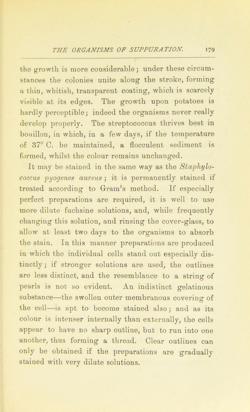 the growtb is more considerable; under these circum- stances tlie coloniea unite along tbe stroke, forming a tliin, whifcisb, transparent coating, which is scarcely visible at its edges. The growth upon potatoes is hardly perceptible; indeed the organisras never really develop properly, The streptococcns thrives best in boiiillon, in which, in a few days, if the temperature of 37° C. be maintained, a flocculent sediinent is furmed, whilst the colour remains unchanged. It may be stained in the same way as the Staphylo- coccus pyogenes aureus ; it is permanently stained if treated according to Gram’s method. If especially perfect preparations are required, it is well to use more dilute fnchsine Solutions, and, while frequently changing this solution, and rinsing the cover-glass, to allow at least two days to the organisms to absorb the staiu. In this manner preparations are produced in which the individual cells stand out especially dis- tinctly; if strenger Solutions are used, the outlines are less distinct, and the resemblance to a strinar of pearls is not so evident. An indistinct gelatinous substance—the swollen outer membranous coverino- of O the cell—is apt to become stained also; and as its colour is intenser internally than externally, the cells appear to have no sharp outline, but to run into one another, thus forming a thread. Clear outlines can only be obtained if the preparations are gradually stained with very dilute Solutions.