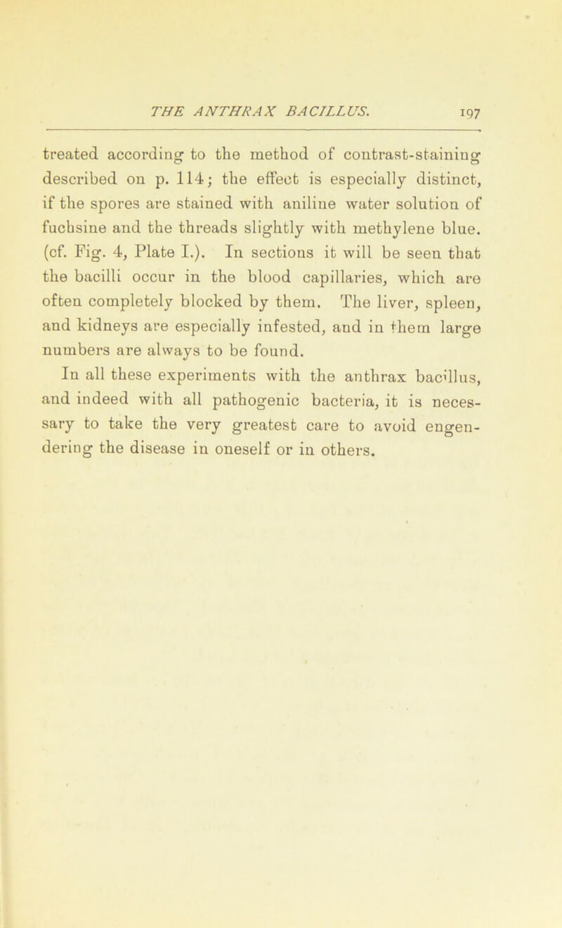 treated accordinof to the method of contrast-stainins: described on p. 114; the effecb is especially distinct, if the spores are stained with aniline water solution of fuchsine and the threads slightly with methylene blue, (cf. Fig. 4, Plate I.). In sections it will be seen that the bacilli occnr in the blood capillaries, which are often completely blocked by them. The liver, spieen, and kidneys are especially infested, and in thetn large numbers are always to be found. In all these experiments with the anthrax bacdlus, and indeed with all pathogenic bacteria, it is neces- sary to take the very greatest care to avoid engen- dering the disease in oneself or in others.