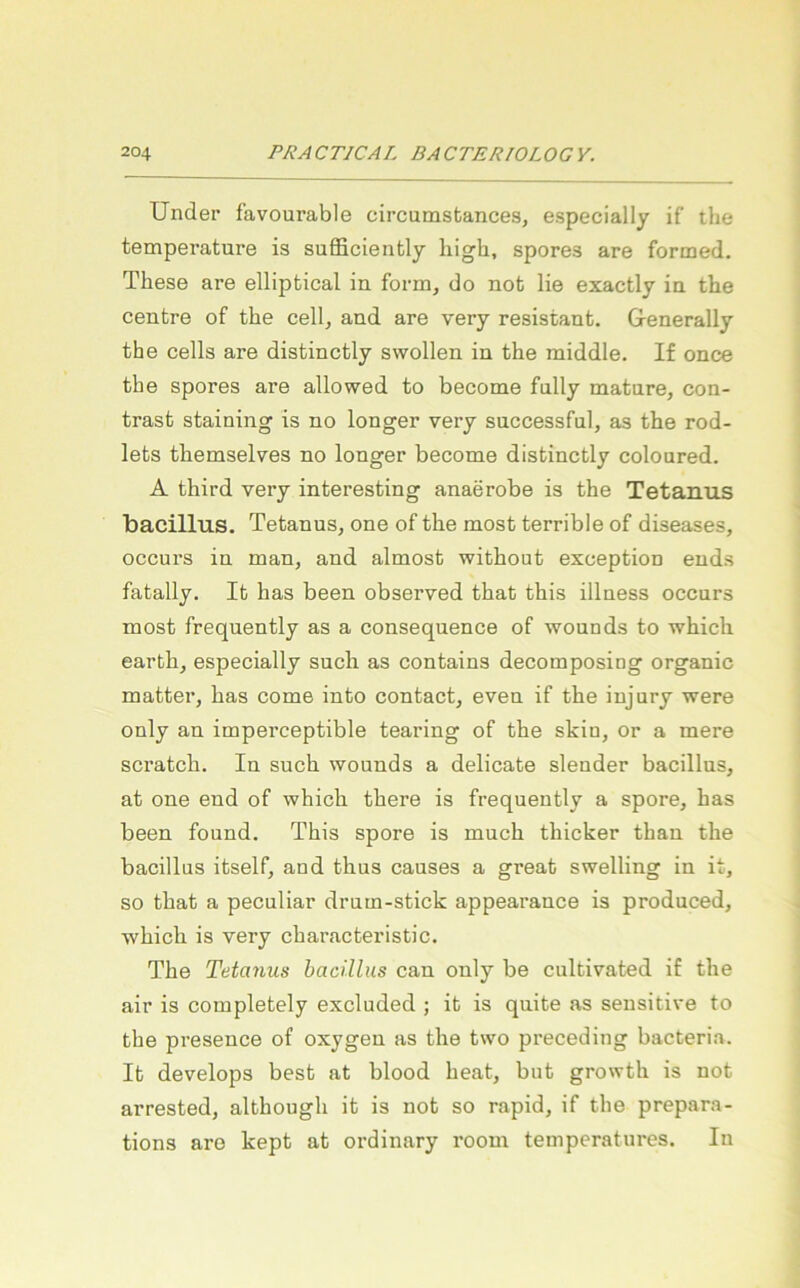 Under favourable circumsfcances, especially if’ the temperature is sufficiently high, spores are formed. These are elliptical in form, do not lie exactly in the Centre of the cell, and are very resistant. Generally the cells are distinctly swollen in the middle, If once the spores are allowed to become fnlly matnre, con- trast staining is no longer very successful, as the rod- lets themselves no longer become distinctly coloured. A third very interesting anaerobe is the Tetanus bacillus. Tetanus, one of the most terrible of diseases, occurs in man, and almost without exception ends fatally. It has been observed that this illness occurs most frequently as a consequence of wounds to which earth, especially such as contains decomposing organic matter, has come into contact, even if the injury were only an imperceptible tearing of the skin, or a mere scratch. In such wounds a delicate slender bacillus, at one end of which there is frequently a spore, has been found. This spore is much thicker than the bacillus itself, and thus causes a great swelling in it, so that a peculiar drum-stick appearance is produced, which is very characteristic. The Tetanus bacillus can only be cultivated if the air is completely excluded ; it is quite as sensitive to the presence of oxygen as the two preceding bacteria. It develops best at blood heat, but growth is not arrested, although it is not so rapid, if the prepara- tions are kept at ordinary room temperatures. In