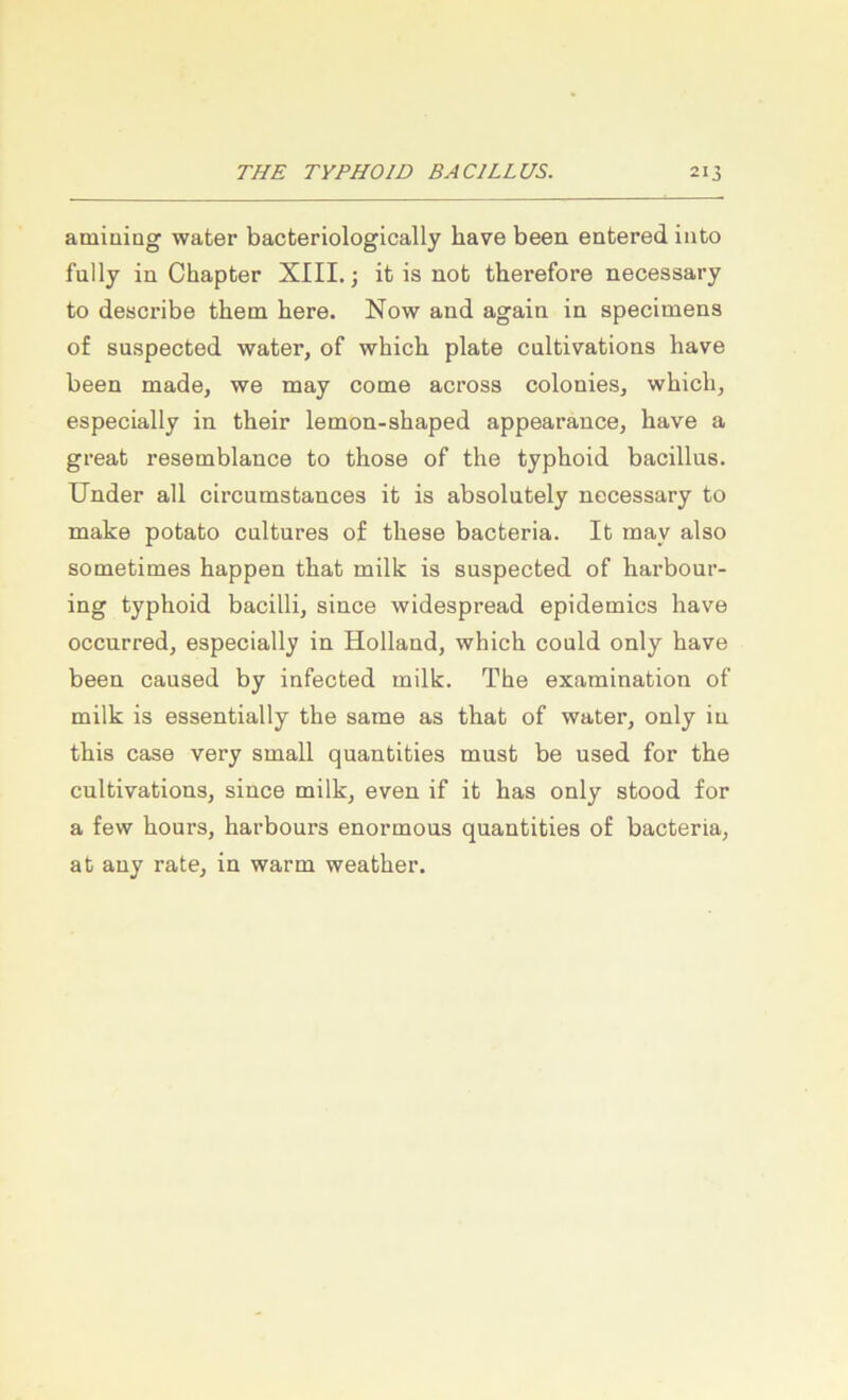 amiuiug water bacteriologically have been eatered into fully in Chapter XIII.; it is not therefore necessary to describe them here. Now and again in specimens of suspected water, of which plate cultivations have been made, we may come across colonies, which, especially in their lemon-shaped appearance, have a great resemblance to those of the typhoid bacillns. Under all circumstances it is absolutely necessary to make potato cultures of these bacteria. It may also sometimes happen that milk is snspected of harbonr- ing typhoid bacilli, since widespread epidemics have occurred, especially in Holland, which could only have been caused by infected milk. The examination of milk is essentially the same as that of water, only in this case very small quantities mnst be used for the cnltivations, since milk, even if it has only stood for a few hours, harbours enormons quantities of bacteria, at any rate, in warm weather.