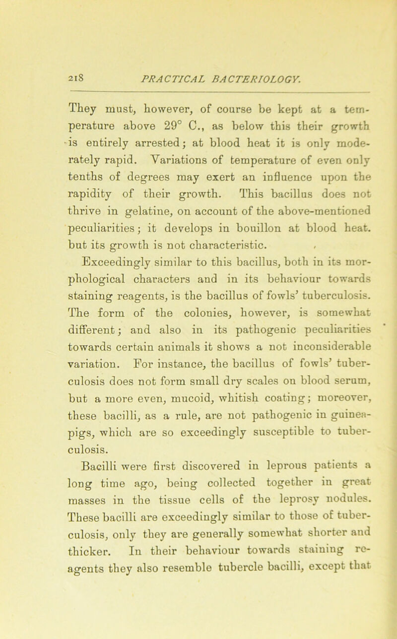 They must, however, of course be kept at a tem- perature above 29° C., as below this their growth ■is entirely arrested; at blood heat it is only mode- rately rapid. Variations of temperature of even only tentbs of degrees may exert an influence upon the rapidity of tbeir growth. This bacillus does not thrive in gelatine, on account of the above-mentioned peculiarities; it develops in bouillon at blood heat. but its growth is not characteristic. Exceedingly similar to this bacillus, both in its mor- phological chai'acters and in its behaviour towards staining reagents, is the bacillus of fowls’ tuberculosis. The form of the colonies, however, is somewhat different; and also in its pathogenic peculiarities towards certain animals it shows a not inconsiderable Variation. For instance, the bacillus of fowls’ tuber- culosis does not form small dry scales on blood serum, but a more even, mucoid, whitish coating; moreover, these bacilli, as a rule, are not pathogenic in guinea- pigs, which are so exceedingly susceptible to tuber- culosis. Bacilli were öi’st discovered in leprous patients a long time ago, being collected together in great masses in the tissue cells of the leprosy nodules. These bacilli are exceedingly similar to those of tuber- culosis, only they are generally somewhat shorter and thicker. In their behaviour towards staining re- agents they also resemble tubercle bacilli, except that