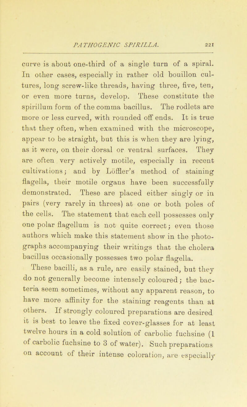 curve is aboub one-third of a single turn of a spiral. In other cases, especially in rather old bouillon cul- tures, long screw-like threads, baving three, five, ten, or even more turns, develop. These constitute the spirillum form of the comma bacillus. The rodlets are more or less curved, with rounded ofF ends. It is true that they often, when examined with the microscope, appear to be straight, but this is when they are lying, as it were, on their dorsal or ventral surfaces. They are often very actively motile, especially in recent cultivations; and by Löffler’s method of staining flagella, their motile Organs have been successfully demonstrated. These are placed either singly or in pairs (very rarely in threes) at one or both poles of the cells. The Statement that each cell possesses only one polar flagellum is not quite correct; even those authors which make this Statement show in the photo- graphs accompanying their writings that the cholera bacillus occasionally possesses two polar flagella. These bacilli, as a rule^ are easily stained, but they do not generally become intensely coloured; the bac- teria seem sometimeSj without any apparent reason, to have more affinity for the staining reagents than at others. If strongly coloured preparations are desired it is best to leave the fixed cover-glasses for at least twelve hours in a cold solution of carbolic fuchsine (1 of carbolic fuchsine to 3 of water). Such preparations on account of their intense coloraHoti, are especially